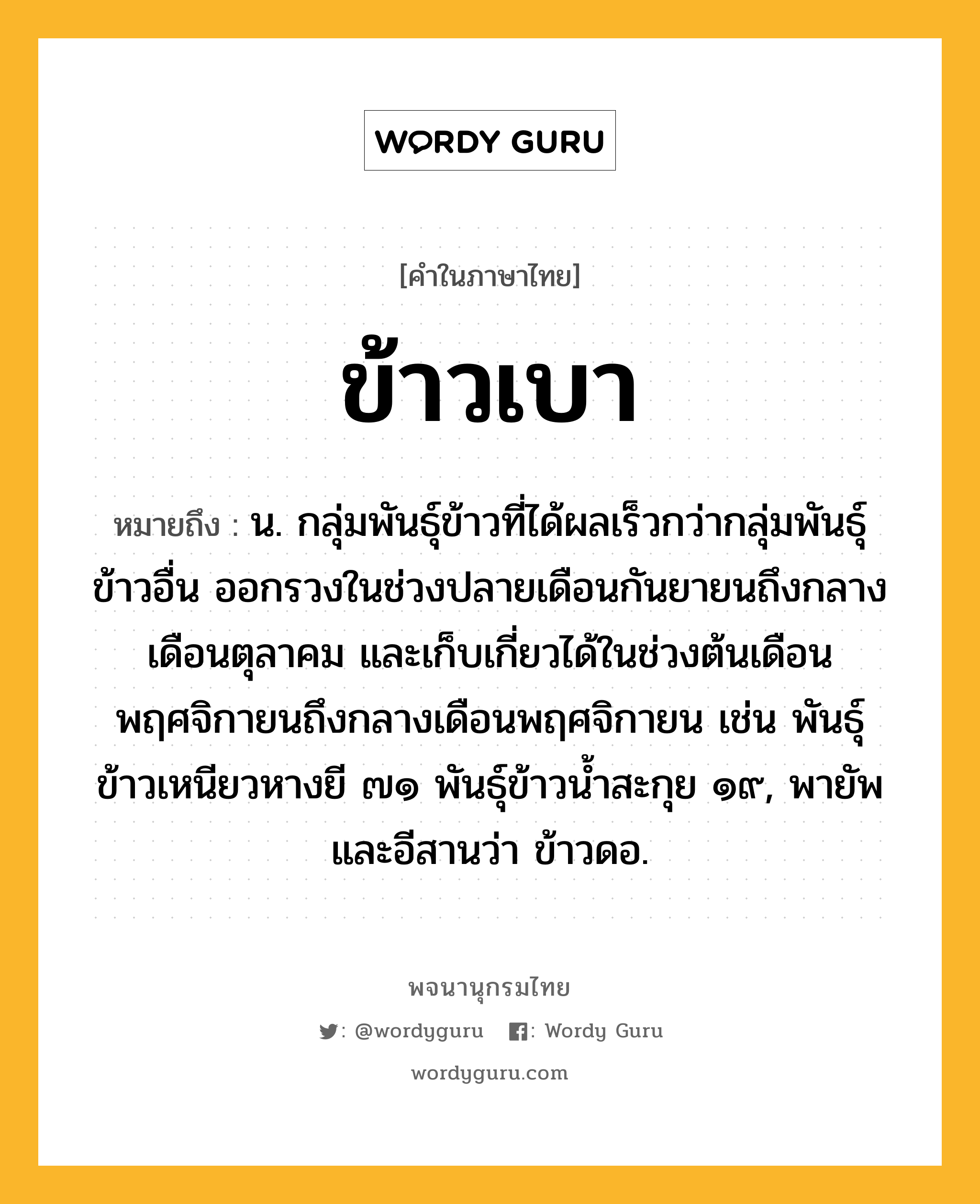 ข้าวเบา หมายถึงอะไร?, คำในภาษาไทย ข้าวเบา หมายถึง น. กลุ่มพันธุ์ข้าวที่ได้ผลเร็วกว่ากลุ่มพันธุ์ข้าวอื่น ออกรวงในช่วงปลายเดือนกันยายนถึงกลางเดือนตุลาคม และเก็บเกี่ยวได้ในช่วงต้นเดือนพฤศจิกายนถึงกลางเดือนพฤศจิกายน เช่น พันธุ์ข้าวเหนียวหางยี ๗๑ พันธุ์ข้าวน้ำสะกุย ๑๙, พายัพและอีสานว่า ข้าวดอ.