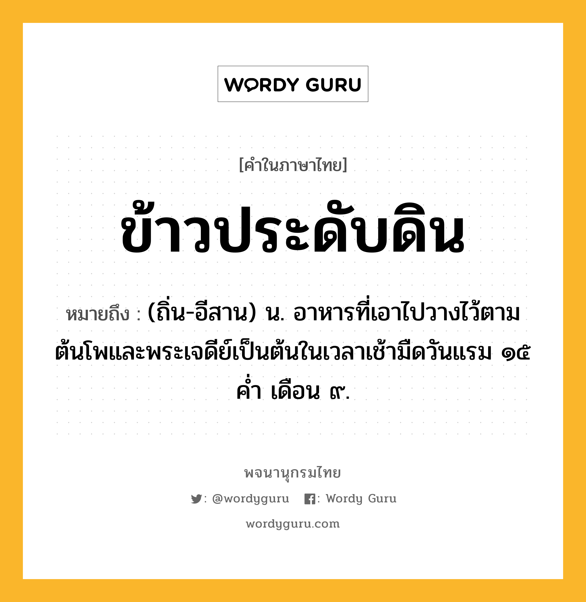 ข้าวประดับดิน หมายถึงอะไร?, คำในภาษาไทย ข้าวประดับดิน หมายถึง (ถิ่น-อีสาน) น. อาหารที่เอาไปวางไว้ตามต้นโพและพระเจดีย์เป็นต้นในเวลาเช้ามืดวันแรม ๑๕ ค่ำ เดือน ๙.