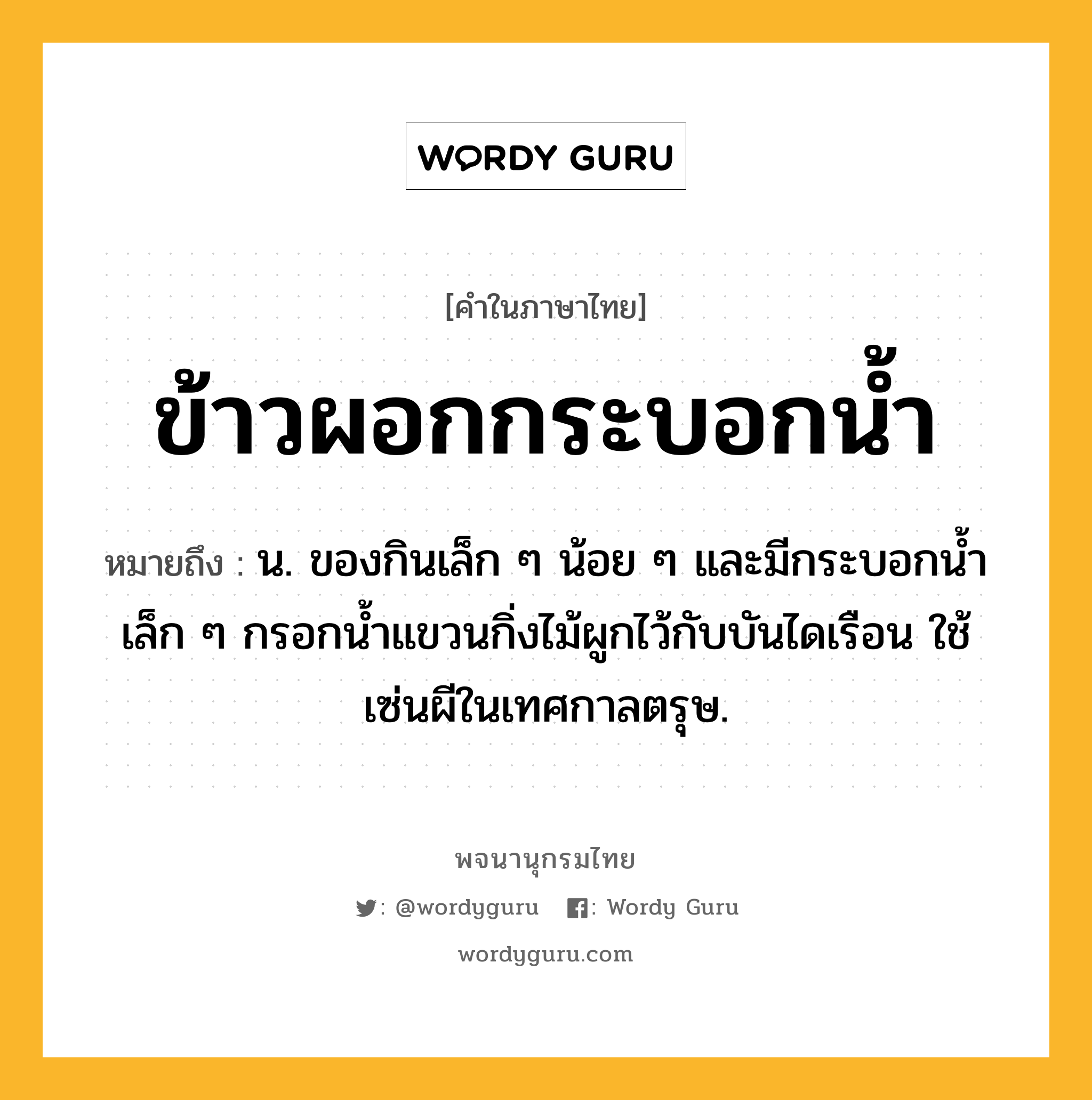 ข้าวผอกกระบอกน้ำ หมายถึงอะไร?, คำในภาษาไทย ข้าวผอกกระบอกน้ำ หมายถึง น. ของกินเล็ก ๆ น้อย ๆ และมีกระบอกนํ้าเล็ก ๆ กรอกนํ้าแขวนกิ่งไม้ผูกไว้กับบันไดเรือน ใช้เซ่นผีในเทศกาลตรุษ.