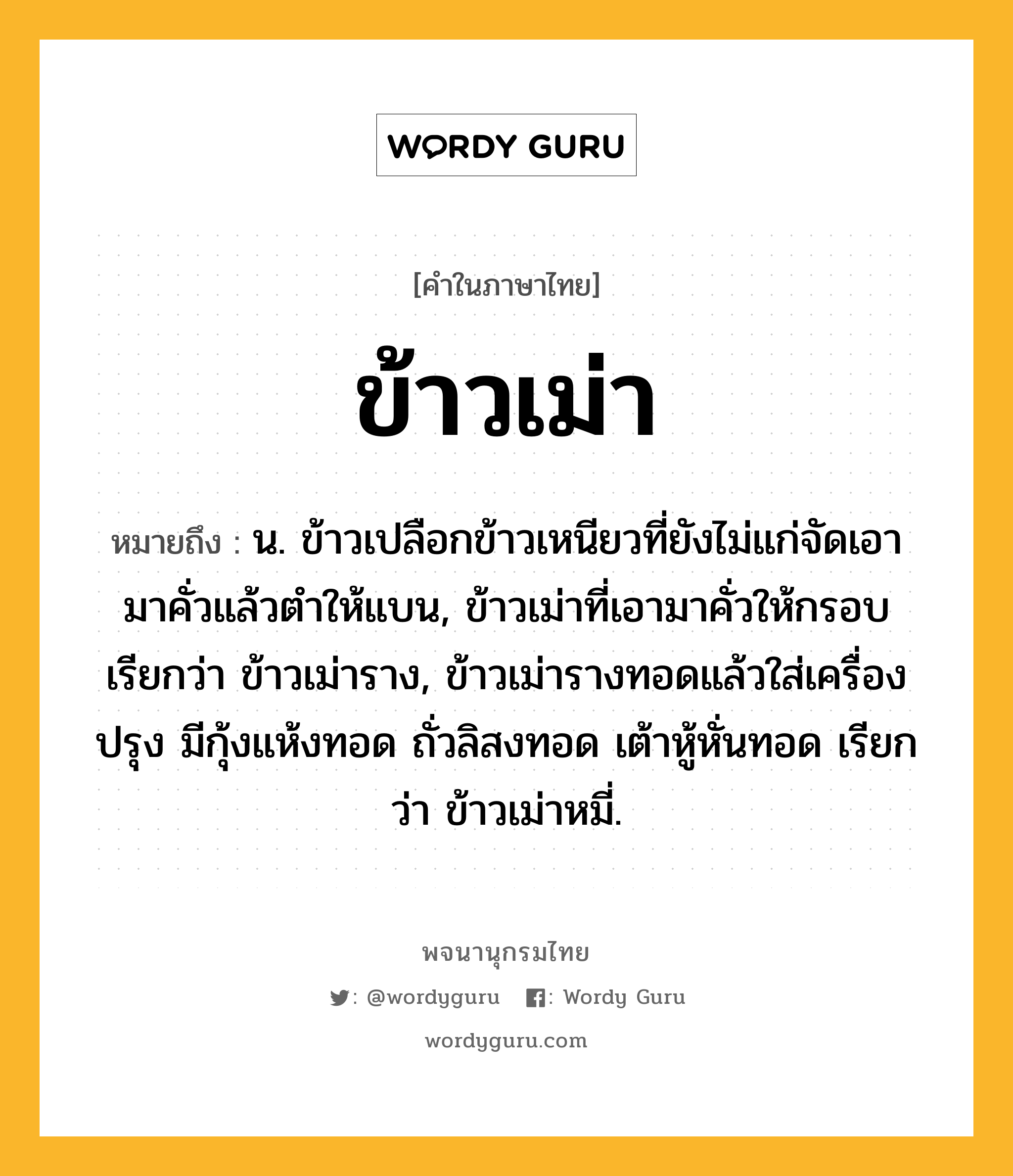 ข้าวเม่า ความหมาย หมายถึงอะไร?, คำในภาษาไทย ข้าวเม่า หมายถึง น. ข้าวเปลือกข้าวเหนียวที่ยังไม่แก่จัดเอามาคั่วแล้วตำให้แบน, ข้าวเม่าที่เอามาคั่วให้กรอบ เรียกว่า ข้าวเม่าราง, ข้าวเม่ารางทอดแล้วใส่เครื่องปรุง มีกุ้งแห้งทอด ถั่วลิสงทอด เต้าหู้หั่นทอด เรียกว่า ข้าวเม่าหมี่.