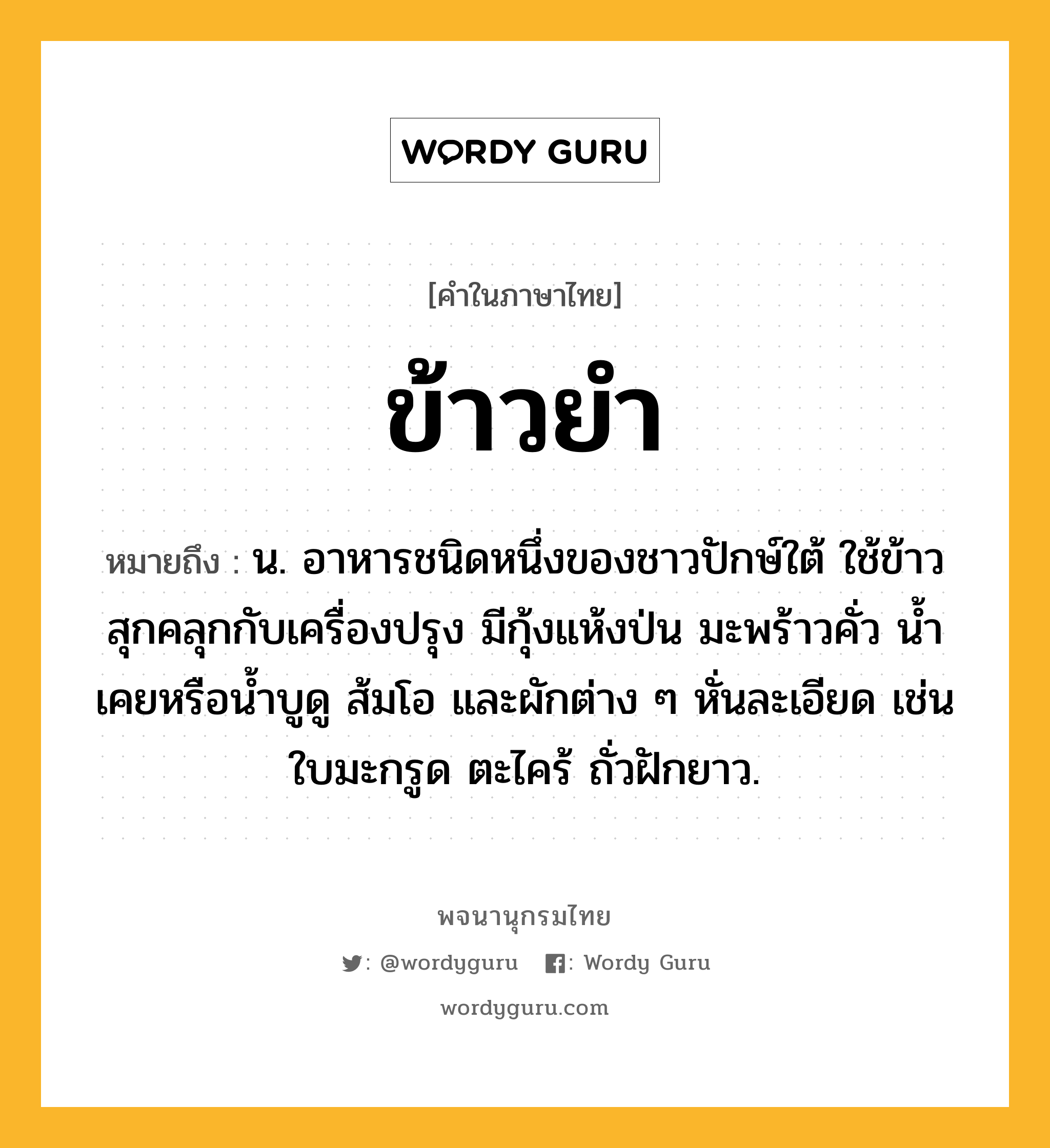 ข้าวยำ ความหมาย หมายถึงอะไร?, คำในภาษาไทย ข้าวยำ หมายถึง น. อาหารชนิดหนึ่งของชาวปักษ์ใต้ ใช้ข้าวสุกคลุกกับเครื่องปรุง มีกุ้งแห้งป่น มะพร้าวคั่ว นํ้าเคยหรือนํ้าบูดู ส้มโอ และผักต่าง ๆ หั่นละเอียด เช่น ใบมะกรูด ตะไคร้ ถั่วฝักยาว.