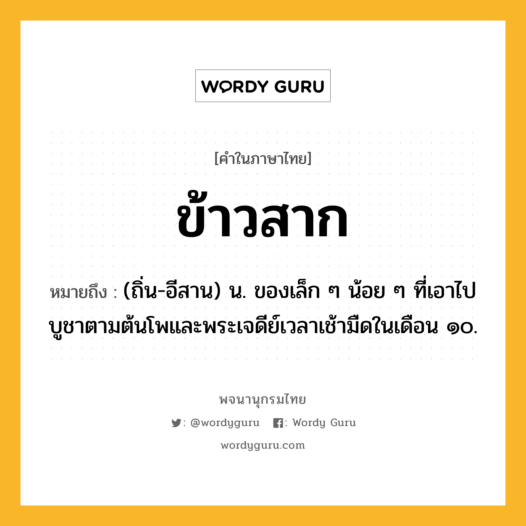 ข้าวสาก หมายถึงอะไร?, คำในภาษาไทย ข้าวสาก หมายถึง (ถิ่น-อีสาน) น. ของเล็ก ๆ น้อย ๆ ที่เอาไปบูชาตามต้นโพและพระเจดีย์เวลาเช้ามืดในเดือน ๑๐.