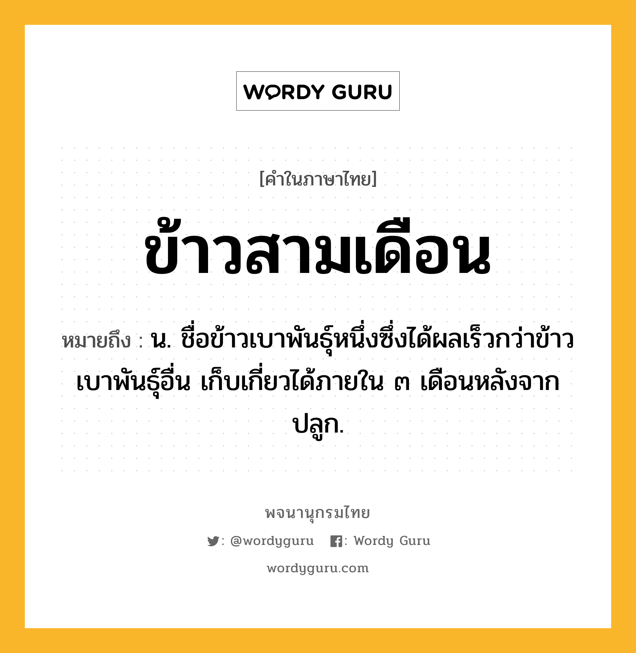 ข้าวสามเดือน ความหมาย หมายถึงอะไร?, คำในภาษาไทย ข้าวสามเดือน หมายถึง น. ชื่อข้าวเบาพันธุ์หนึ่งซึ่งได้ผลเร็วกว่าข้าวเบาพันธุ์อื่น เก็บเกี่ยวได้ภายใน ๓ เดือนหลังจากปลูก.