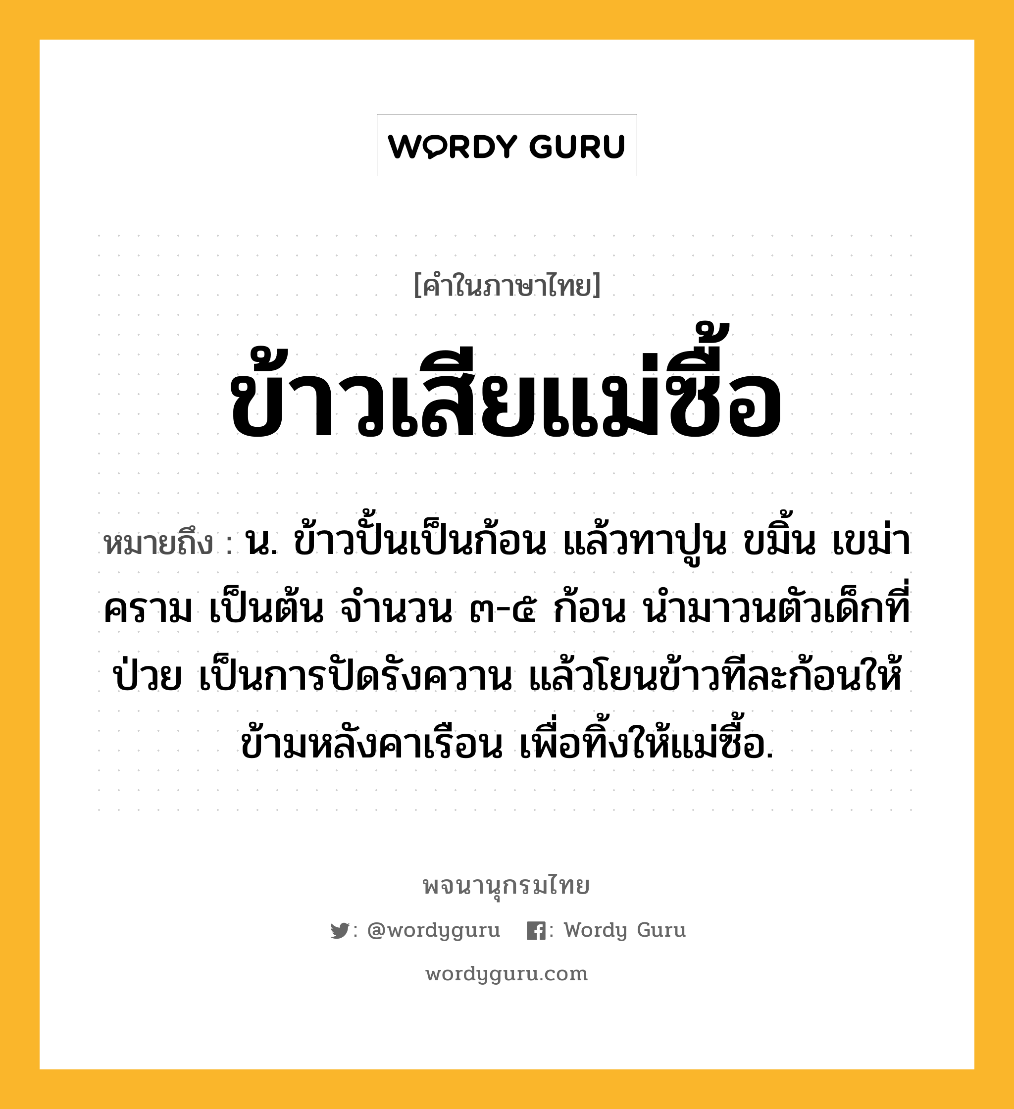 ข้าวเสียแม่ซื้อ หมายถึงอะไร?, คำในภาษาไทย ข้าวเสียแม่ซื้อ หมายถึง น. ข้าวปั้นเป็นก้อน แล้วทาปูน ขมิ้น เขม่า คราม เป็นต้น จำนวน ๓-๕ ก้อน นำมาวนตัวเด็กที่ป่วย เป็นการปัดรังควาน แล้วโยนข้าวทีละก้อนให้ข้ามหลังคาเรือน เพื่อทิ้งให้แม่ซื้อ.