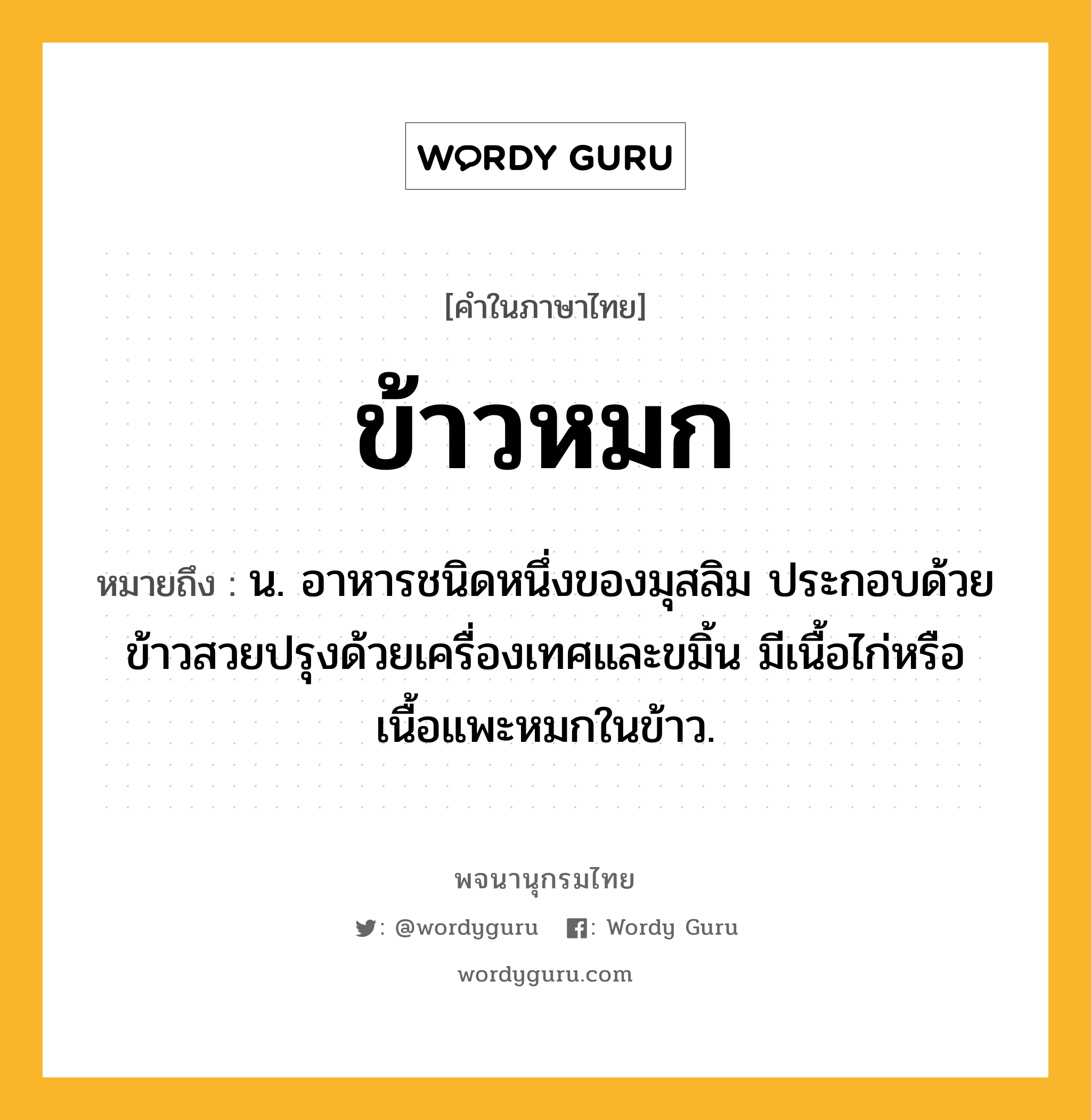 ข้าวหมก หมายถึงอะไร?, คำในภาษาไทย ข้าวหมก หมายถึง น. อาหารชนิดหนึ่งของมุสลิม ประกอบด้วยข้าวสวยปรุงด้วยเครื่องเทศและขมิ้น มีเนื้อไก่หรือเนื้อแพะหมกในข้าว.