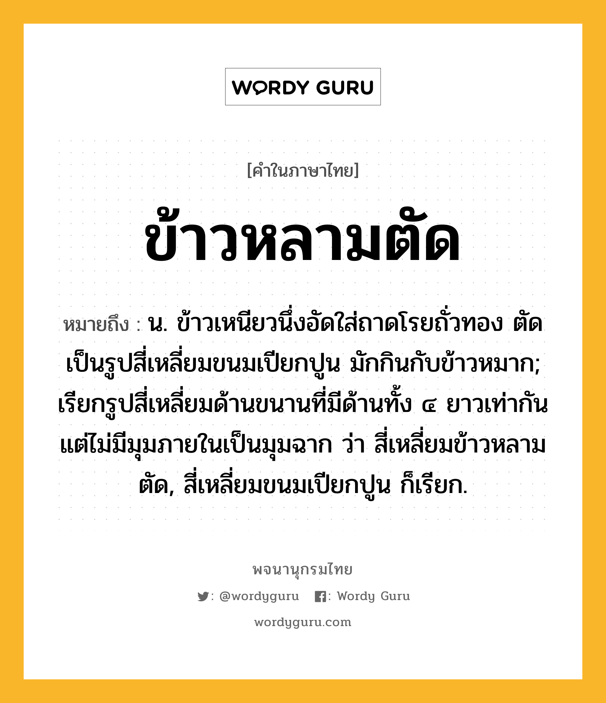 ข้าวหลามตัด หมายถึงอะไร?, คำในภาษาไทย ข้าวหลามตัด หมายถึง น. ข้าวเหนียวนึ่งอัดใส่ถาดโรยถั่วทอง ตัดเป็นรูปสี่เหลี่ยมขนมเปียกปูน มักกินกับข้าวหมาก; เรียกรูปสี่เหลี่ยมด้านขนานที่มีด้านทั้ง ๔ ยาวเท่ากัน แต่ไม่มีมุมภายในเป็นมุมฉาก ว่า สี่เหลี่ยมข้าวหลามตัด, สี่เหลี่ยมขนมเปียกปูน ก็เรียก.