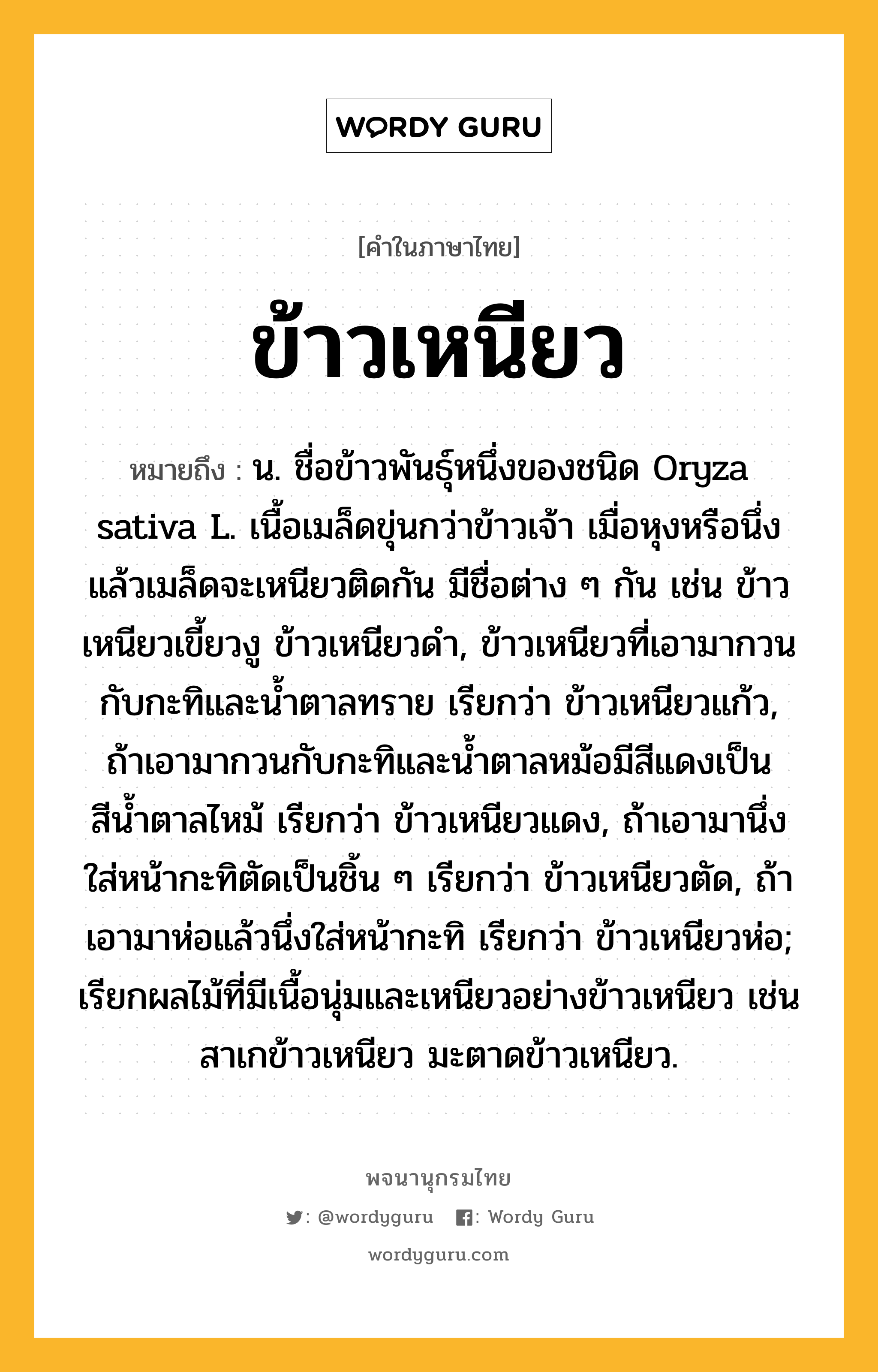 ข้าวเหนียว หมายถึงอะไร?, คำในภาษาไทย ข้าวเหนียว หมายถึง น. ชื่อข้าวพันธุ์หนึ่งของชนิด Oryza sativa L. เนื้อเมล็ดขุ่นกว่าข้าวเจ้า เมื่อหุงหรือนึ่งแล้วเมล็ดจะเหนียวติดกัน มีชื่อต่าง ๆ กัน เช่น ข้าวเหนียวเขี้ยวงู ข้าวเหนียวดํา, ข้าวเหนียวที่เอามากวนกับกะทิและนํ้าตาลทราย เรียกว่า ข้าวเหนียวแก้ว, ถ้าเอามากวนกับกะทิและนํ้าตาลหม้อมีสีแดงเป็นสีนํ้าตาลไหม้ เรียกว่า ข้าวเหนียวแดง, ถ้าเอามานึ่งใส่หน้ากะทิตัดเป็นชิ้น ๆ เรียกว่า ข้าวเหนียวตัด, ถ้าเอามาห่อแล้วนึ่งใส่หน้ากะทิ เรียกว่า ข้าวเหนียวห่อ; เรียกผลไม้ที่มีเนื้อนุ่มและเหนียวอย่างข้าวเหนียว เช่น สาเกข้าวเหนียว มะตาดข้าวเหนียว.