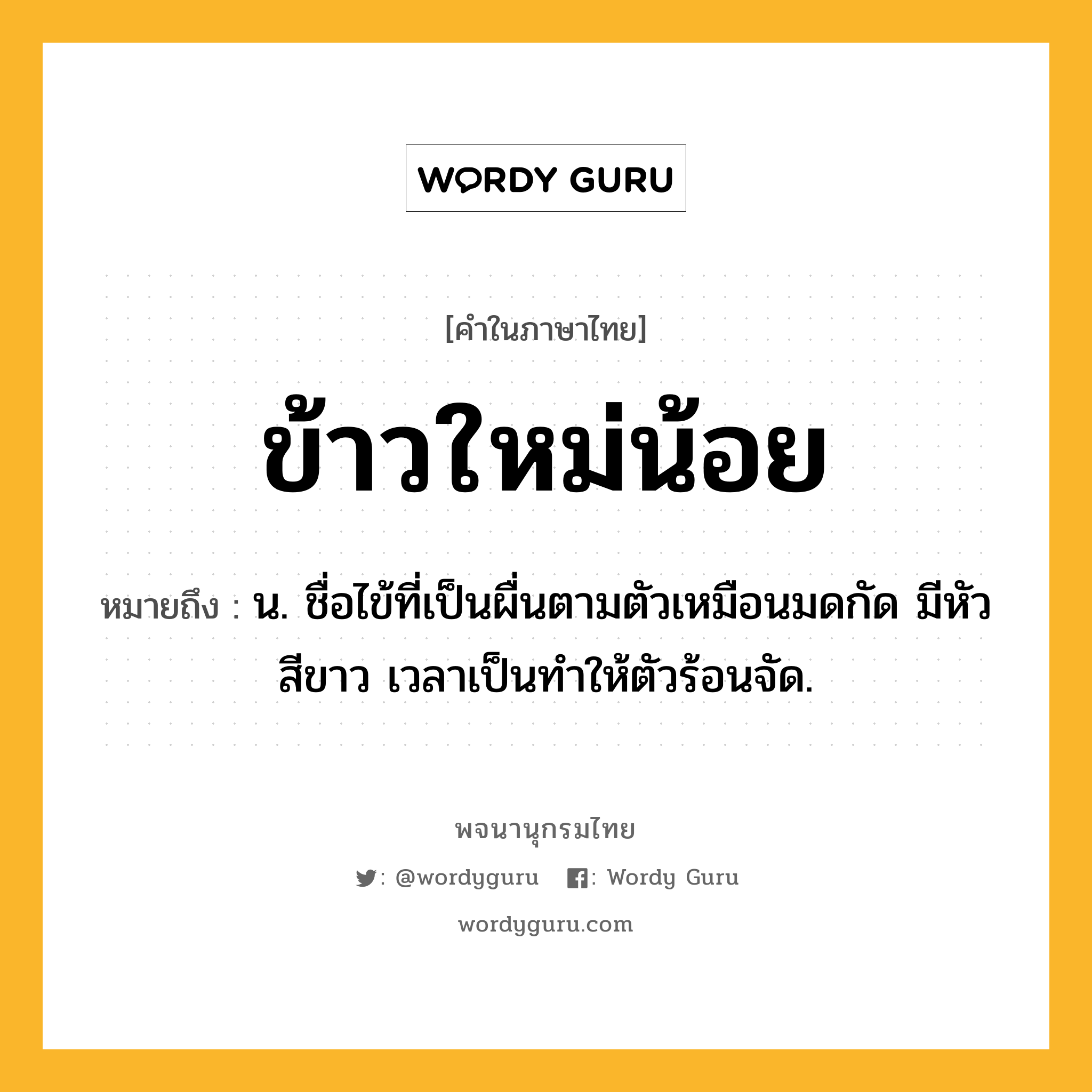 ข้าวใหม่น้อย หมายถึงอะไร?, คำในภาษาไทย ข้าวใหม่น้อย หมายถึง น. ชื่อไข้ที่เป็นผื่นตามตัวเหมือนมดกัด มีหัวสีขาว เวลาเป็นทําให้ตัวร้อนจัด.