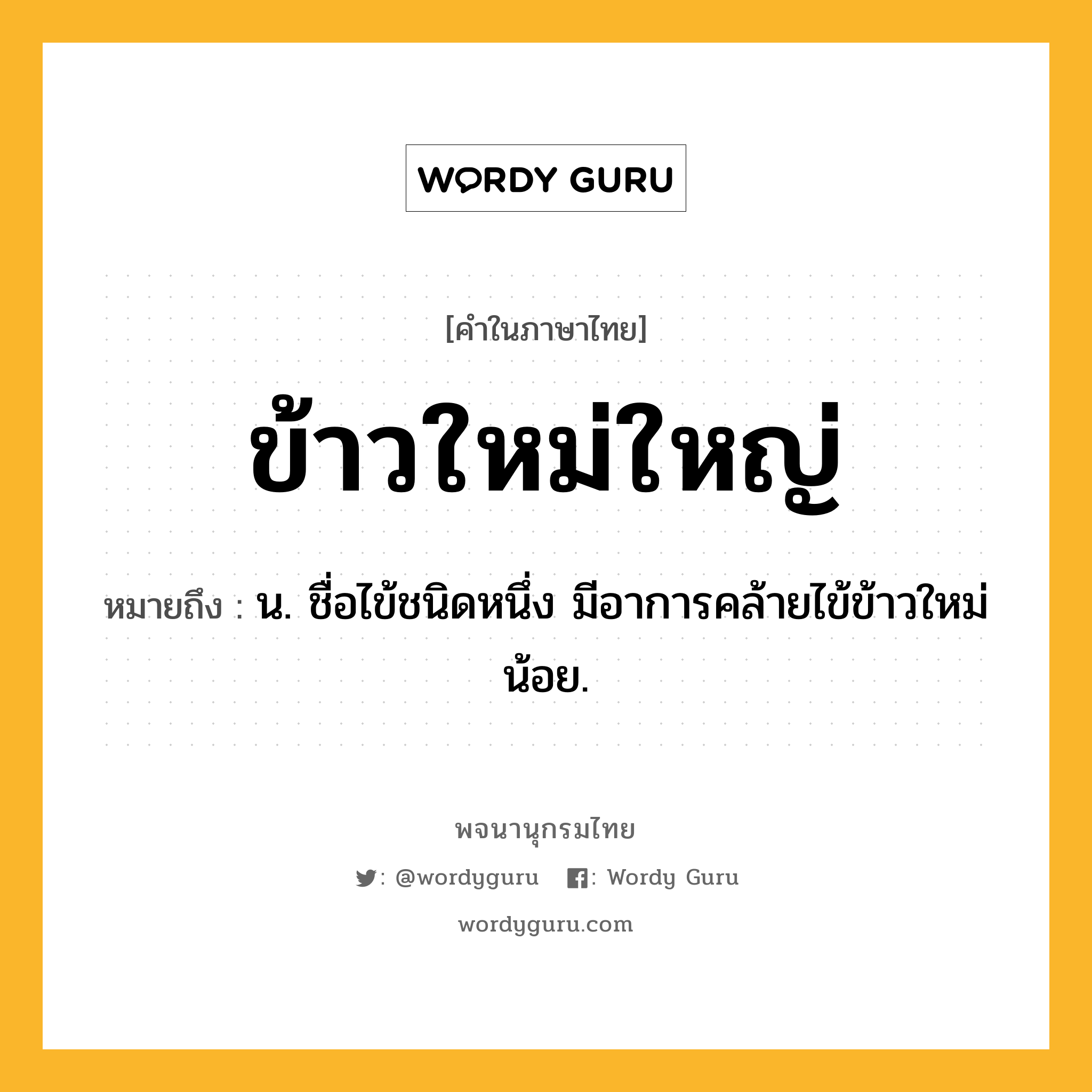 ข้าวใหม่ใหญ่ หมายถึงอะไร?, คำในภาษาไทย ข้าวใหม่ใหญ่ หมายถึง น. ชื่อไข้ชนิดหนึ่ง มีอาการคล้ายไข้ข้าวใหม่น้อย.