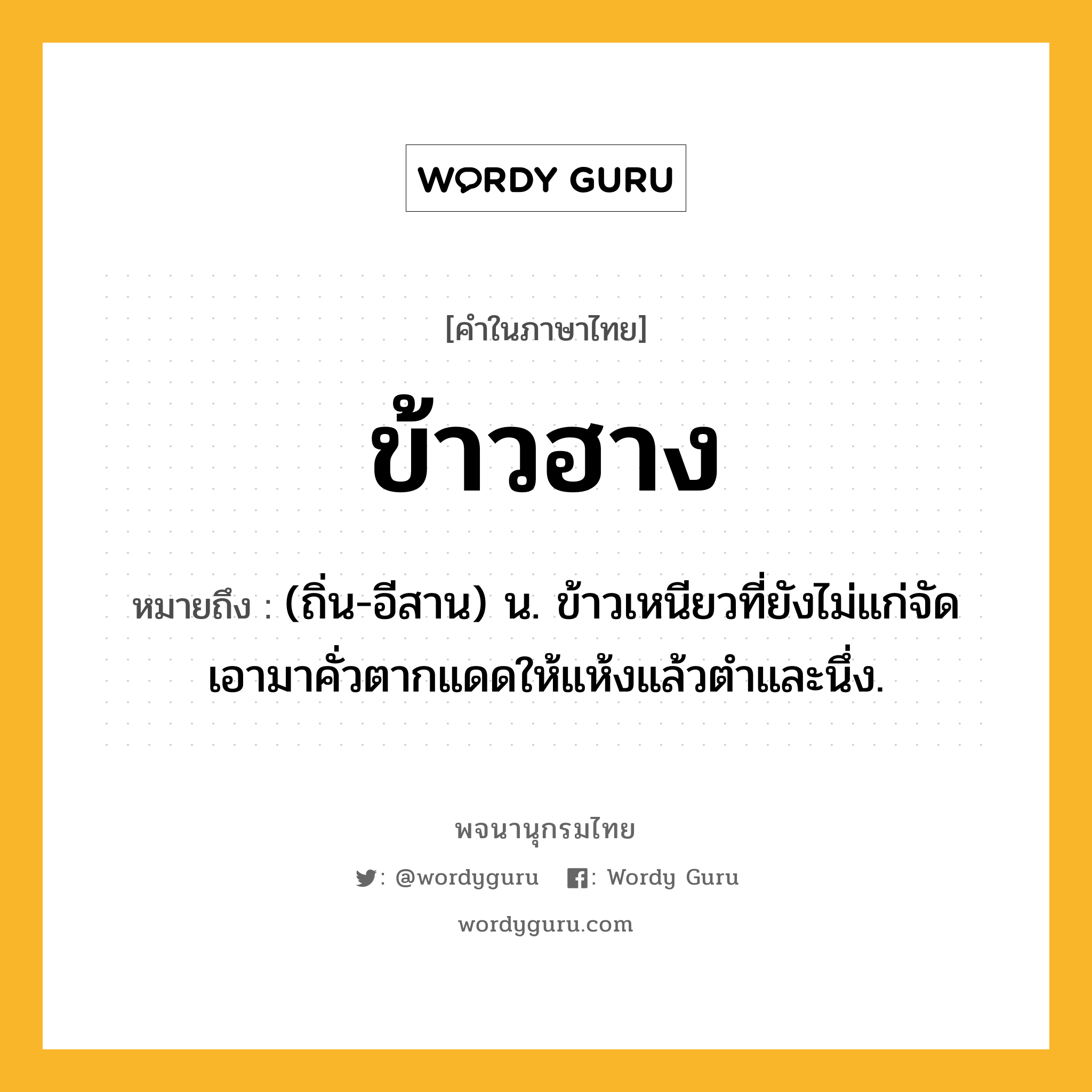 ข้าวฮาง หมายถึงอะไร?, คำในภาษาไทย ข้าวฮาง หมายถึง (ถิ่น-อีสาน) น. ข้าวเหนียวที่ยังไม่แก่จัด เอามาคั่วตากแดดให้แห้งแล้วตําและนึ่ง.