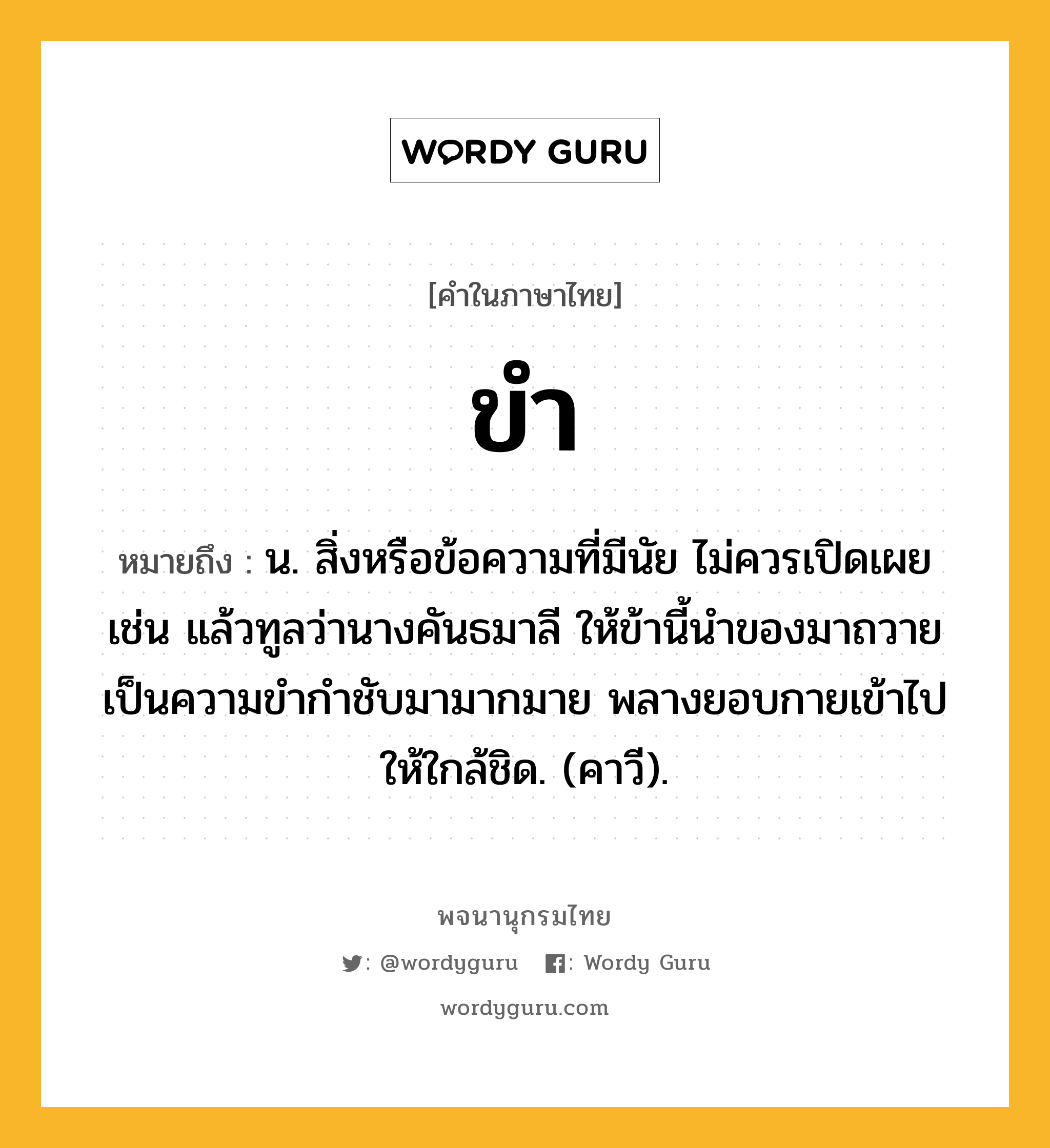 ขำ ความหมาย หมายถึงอะไร?, คำในภาษาไทย ขำ หมายถึง น. สิ่งหรือข้อความที่มีนัย ไม่ควรเปิดเผย เช่น แล้วทูลว่านางคันธมาลี ให้ข้านี้นำของมาถวาย เป็นความขำกำชับมามากมาย พลางยอบกายเข้าไปให้ใกล้ชิด. (คาวี).