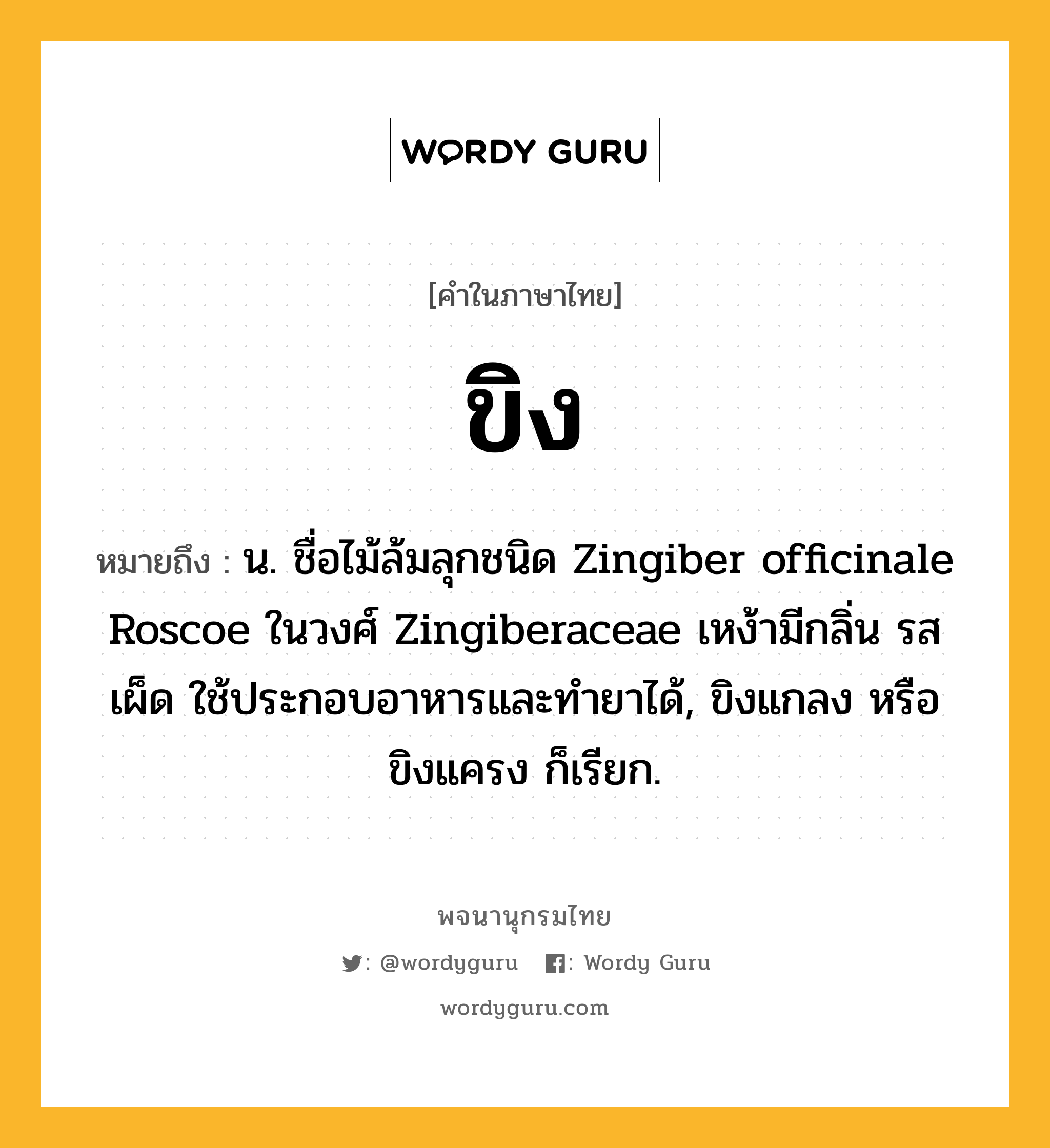 ขิง หมายถึงอะไร?, คำในภาษาไทย ขิง หมายถึง น. ชื่อไม้ล้มลุกชนิด Zingiber officinale Roscoe ในวงศ์ Zingiberaceae เหง้ามีกลิ่น รสเผ็ด ใช้ประกอบอาหารและทํายาได้, ขิงแกลง หรือ ขิงแครง ก็เรียก.