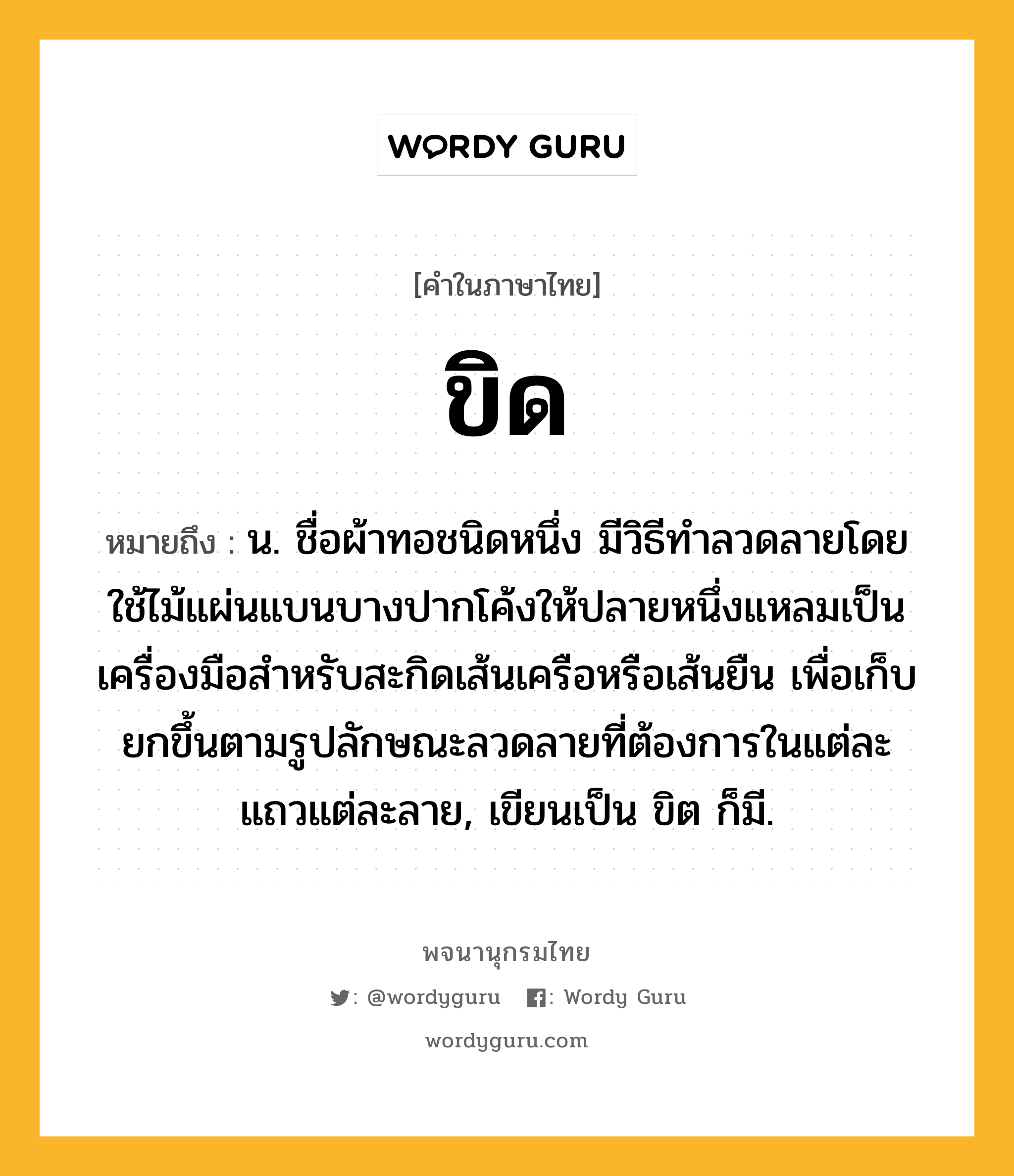 ขิด ความหมาย หมายถึงอะไร?, คำในภาษาไทย ขิด หมายถึง น. ชื่อผ้าทอชนิดหนึ่ง มีวิธีทําลวดลายโดยใช้ไม้แผ่นแบนบางปากโค้งให้ปลายหนึ่งแหลมเป็นเครื่องมือสําหรับสะกิดเส้นเครือหรือเส้นยืน เพื่อเก็บยกขึ้นตามรูปลักษณะลวดลายที่ต้องการในแต่ละแถวแต่ละลาย, เขียนเป็น ขิต ก็มี.