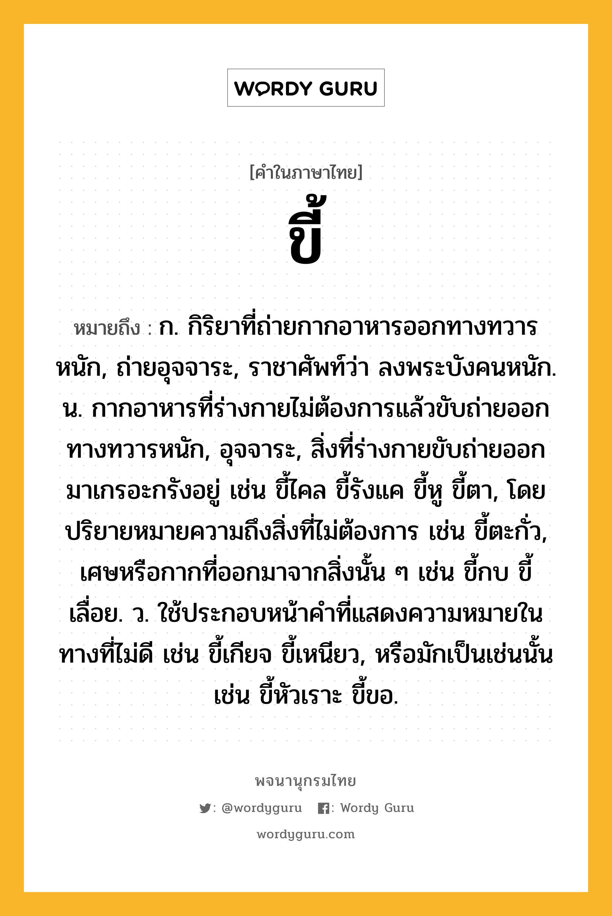 ขี้ หมายถึงอะไร?, คำในภาษาไทย ขี้ หมายถึง ก. กิริยาที่ถ่ายกากอาหารออกทางทวารหนัก, ถ่ายอุจจาระ, ราชาศัพท์ว่า ลงพระบังคนหนัก. น. กากอาหารที่ร่างกายไม่ต้องการแล้วขับถ่ายออกทางทวารหนัก, อุจจาระ, สิ่งที่ร่างกายขับถ่ายออกมาเกรอะกรังอยู่ เช่น ขี้ไคล ขี้รังแค ขี้หู ขี้ตา, โดยปริยายหมายความถึงสิ่งที่ไม่ต้องการ เช่น ขี้ตะกั่ว, เศษหรือกากที่ออกมาจากสิ่งนั้น ๆ เช่น ขี้กบ ขี้เลื่อย. ว. ใช้ประกอบหน้าคําที่แสดงความหมายในทางที่ไม่ดี เช่น ขี้เกียจ ขี้เหนียว, หรือมักเป็นเช่นนั้น เช่น ขี้หัวเราะ ขี้ขอ.