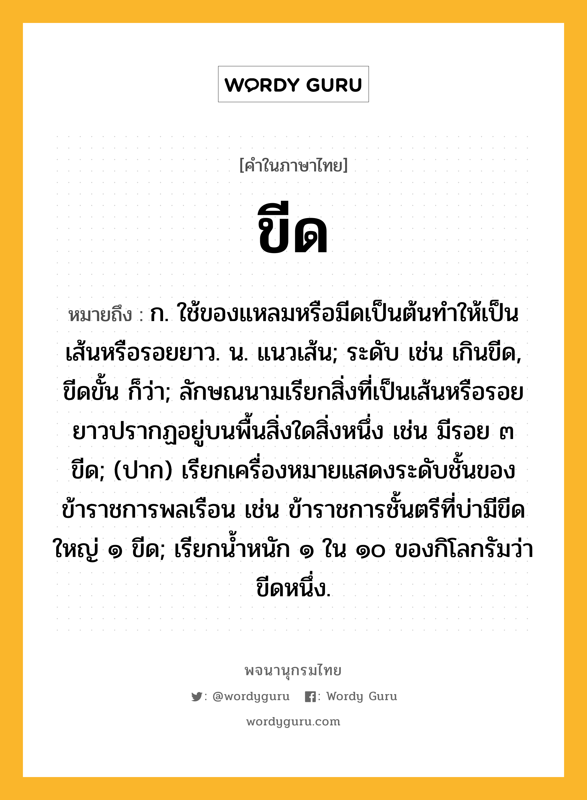 ขีด หมายถึงอะไร?, คำในภาษาไทย ขีด หมายถึง ก. ใช้ของแหลมหรือมีดเป็นต้นทําให้เป็นเส้นหรือรอยยาว. น. แนวเส้น; ระดับ เช่น เกินขีด, ขีดขั้น ก็ว่า; ลักษณนามเรียกสิ่งที่เป็นเส้นหรือรอยยาวปรากฏอยู่บนพื้นสิ่งใดสิ่งหนึ่ง เช่น มีรอย ๓ ขีด; (ปาก) เรียกเครื่องหมายแสดงระดับชั้นของข้าราชการพลเรือน เช่น ข้าราชการชั้นตรีที่บ่ามีขีดใหญ่ ๑ ขีด; เรียกน้ำหนัก ๑ ใน ๑๐ ของกิโลกรัมว่า ขีดหนึ่ง.