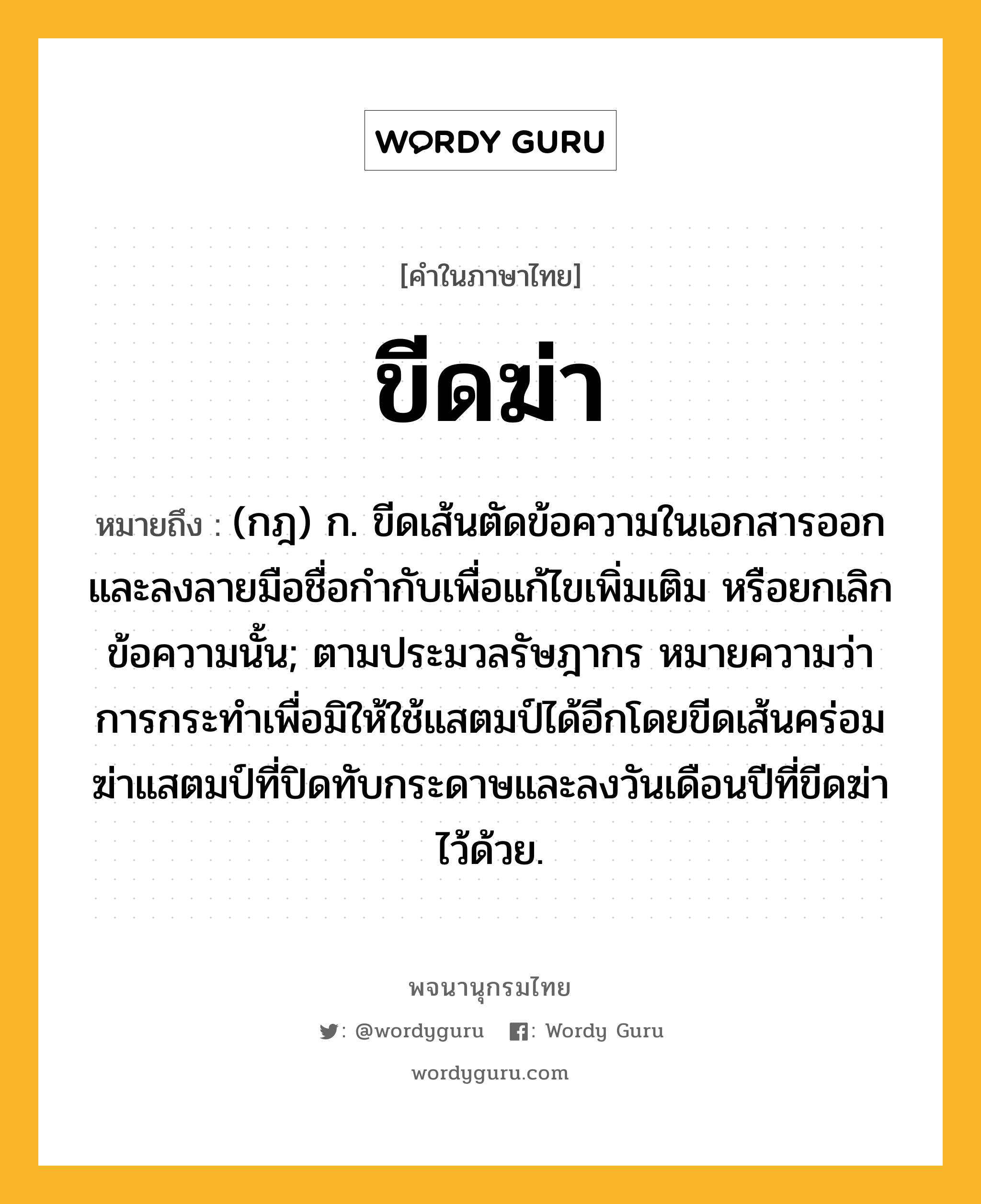 ขีดฆ่า หมายถึงอะไร?, คำในภาษาไทย ขีดฆ่า หมายถึง (กฎ) ก. ขีดเส้นตัดข้อความในเอกสารออกและลงลายมือชื่อกำกับเพื่อแก้ไขเพิ่มเติม หรือยกเลิกข้อความนั้น; ตามประมวลรัษฎากร หมายความว่า การกระทำเพื่อมิให้ใช้แสตมป์ได้อีกโดยขีดเส้นคร่อมฆ่าแสตมป์ที่ปิดทับกระดาษและลงวันเดือนปีที่ขีดฆ่าไว้ด้วย.