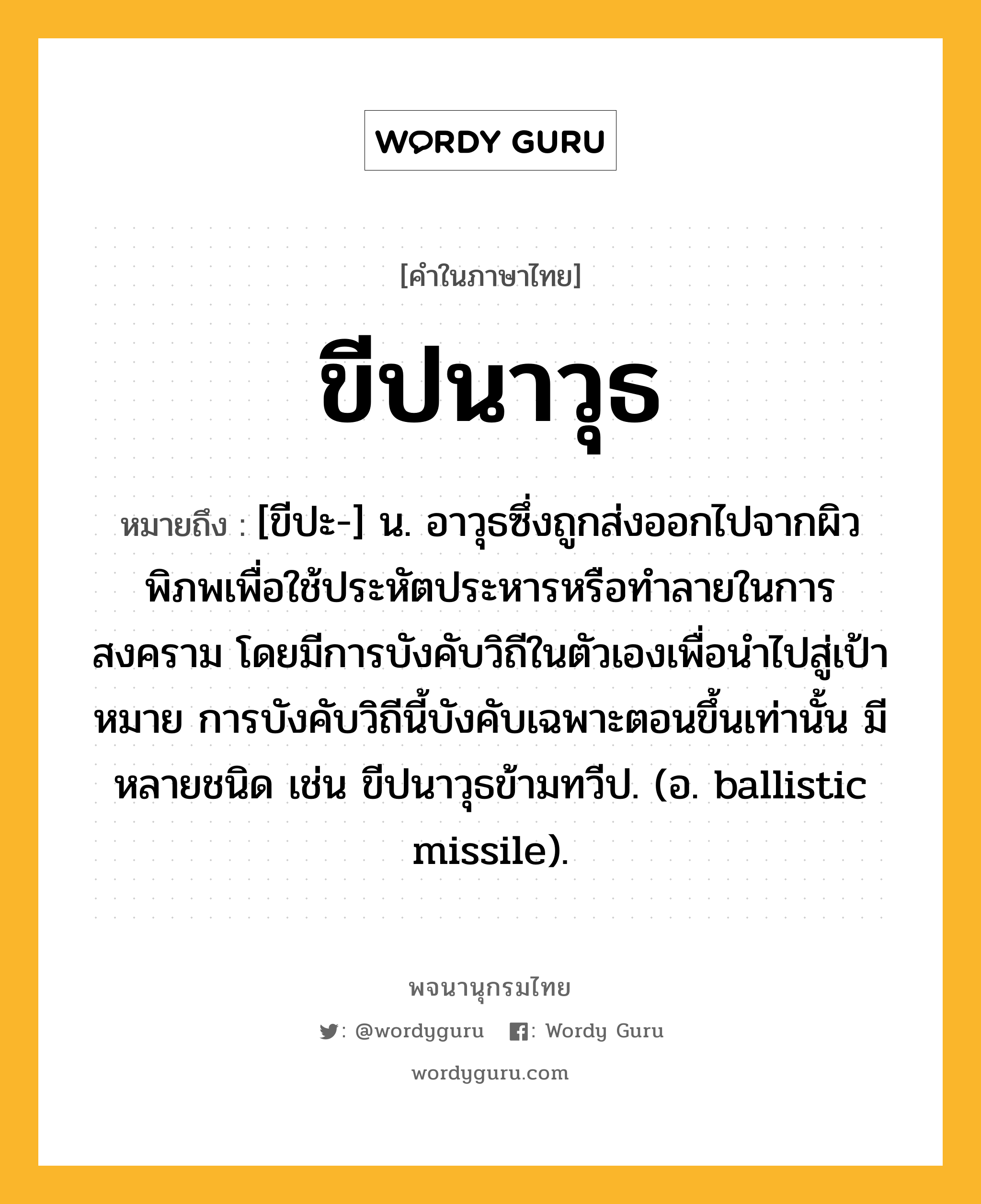 ขีปนาวุธ หมายถึงอะไร?, คำในภาษาไทย ขีปนาวุธ หมายถึง [ขีปะ-] น. อาวุธซึ่งถูกส่งออกไปจากผิวพิภพเพื่อใช้ประหัตประหารหรือทําลายในการสงคราม โดยมีการบังคับวิถีในตัวเองเพื่อนําไปสู่เป้าหมาย การบังคับวิถีนี้บังคับเฉพาะตอนขึ้นเท่านั้น มีหลายชนิด เช่น ขีปนาวุธข้ามทวีป. (อ. ballistic missile).