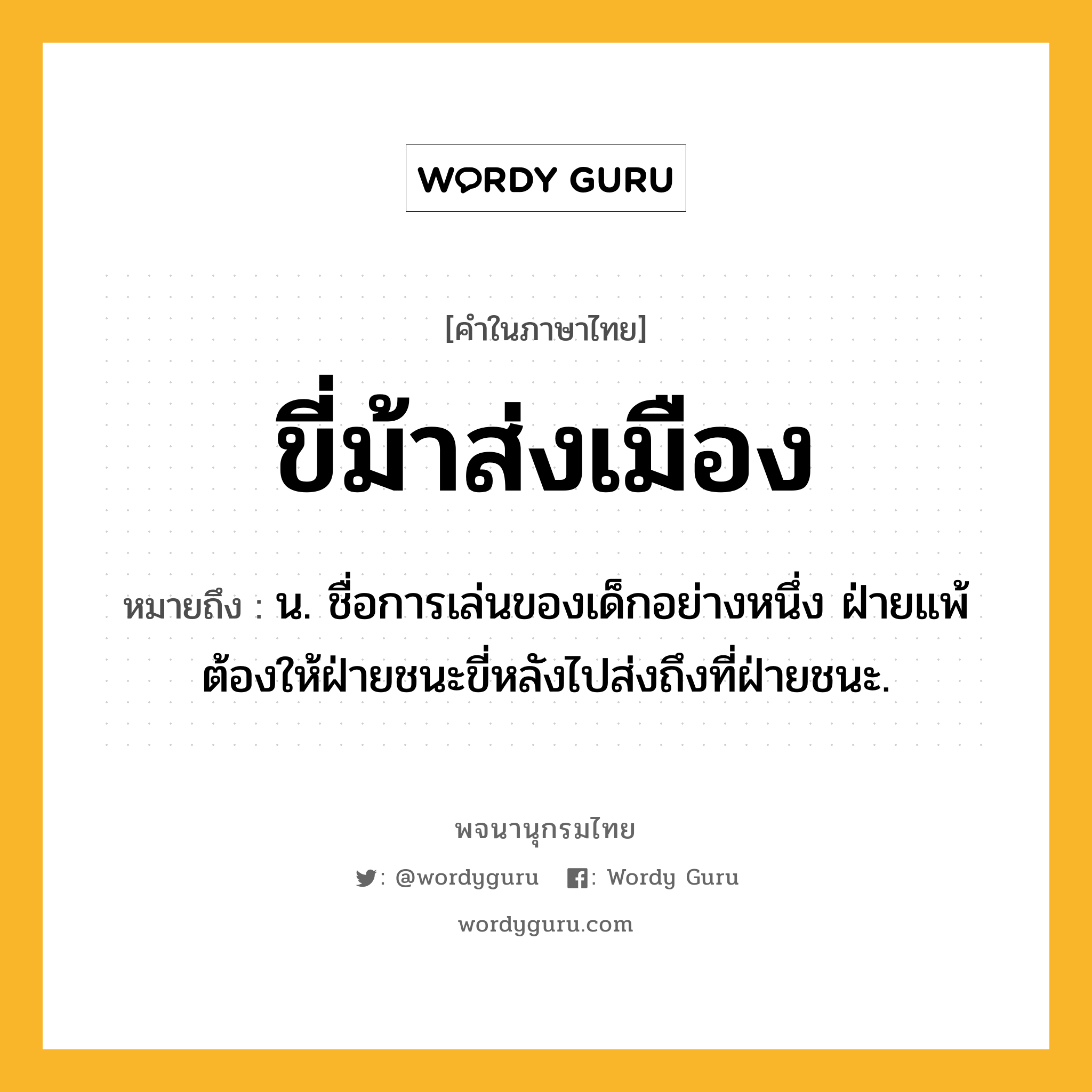 ขี่ม้าส่งเมือง ความหมาย หมายถึงอะไร?, คำในภาษาไทย ขี่ม้าส่งเมือง หมายถึง น. ชื่อการเล่นของเด็กอย่างหนึ่ง ฝ่ายแพ้ต้องให้ฝ่ายชนะขี่หลังไปส่งถึงที่ฝ่ายชนะ.