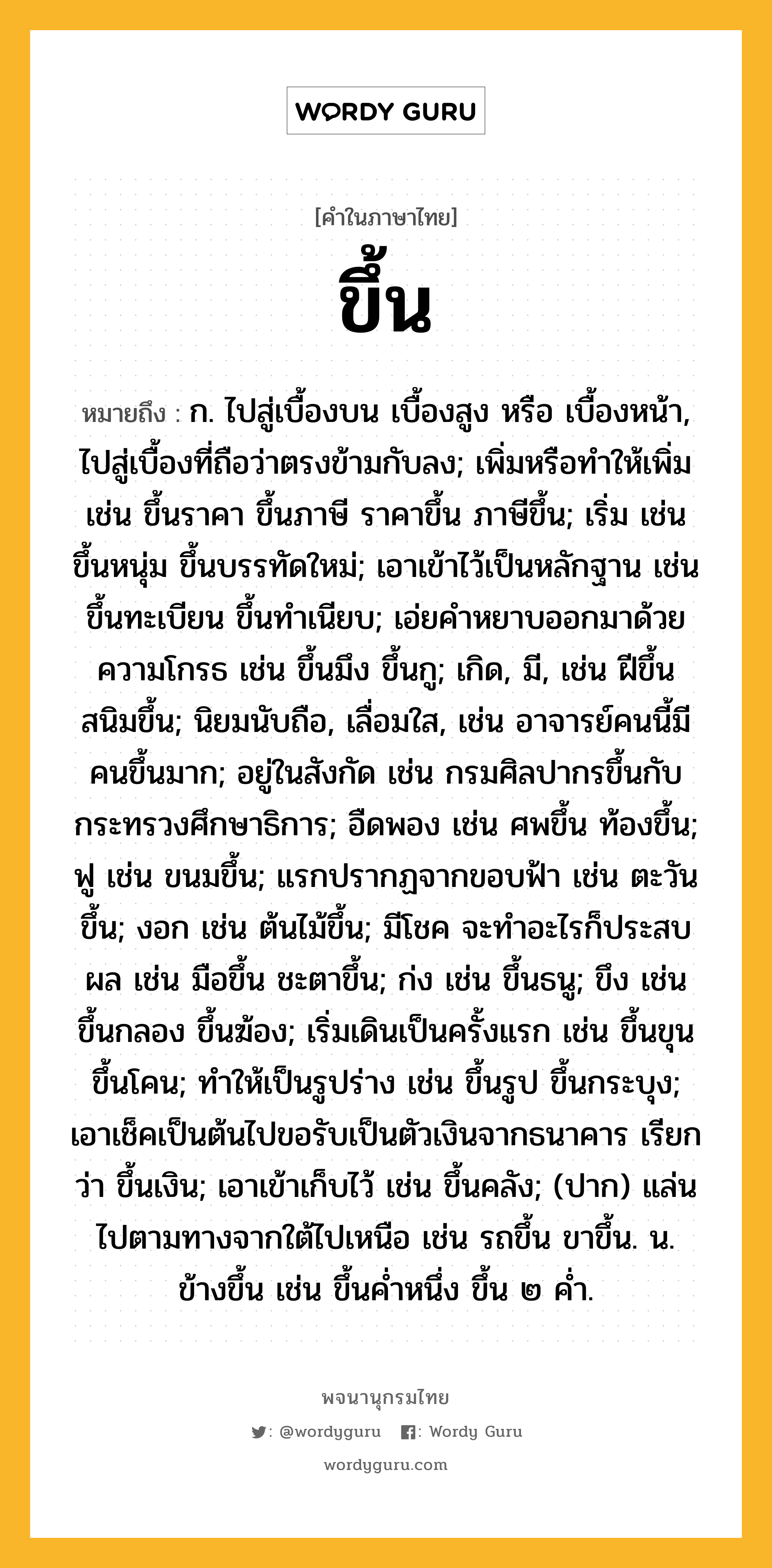 ขึ้น หมายถึงอะไร?, คำในภาษาไทย ขึ้น หมายถึง ก. ไปสู่เบื้องบน เบื้องสูง หรือ เบื้องหน้า, ไปสู่เบื้องที่ถือว่าตรงข้ามกับลง; เพิ่มหรือทําให้เพิ่ม เช่น ขึ้นราคา ขึ้นภาษี ราคาขึ้น ภาษีขึ้น; เริ่ม เช่น ขึ้นหนุ่ม ขึ้นบรรทัดใหม่; เอาเข้าไว้เป็นหลักฐาน เช่น ขึ้นทะเบียน ขึ้นทําเนียบ; เอ่ยคําหยาบออกมาด้วยความโกรธ เช่น ขึ้นมึง ขึ้นกู; เกิด, มี, เช่น ฝีขึ้น สนิมขึ้น; นิยมนับถือ, เลื่อมใส, เช่น อาจารย์คนนี้มีคนขึ้นมาก; อยู่ในสังกัด เช่น กรมศิลปากรขึ้นกับกระทรวงศึกษาธิการ; อืดพอง เช่น ศพขึ้น ท้องขึ้น; ฟู เช่น ขนมขึ้น; แรกปรากฏจากขอบฟ้า เช่น ตะวันขึ้น; งอก เช่น ต้นไม้ขึ้น; มีโชค จะทําอะไรก็ประสบผล เช่น มือขึ้น ชะตาขึ้น; ก่ง เช่น ขึ้นธนู; ขึง เช่น ขึ้นกลอง ขึ้นฆ้อง; เริ่มเดินเป็นครั้งแรก เช่น ขึ้นขุน ขึ้นโคน; ทําให้เป็นรูปร่าง เช่น ขึ้นรูป ขึ้นกระบุง; เอาเช็คเป็นต้นไปขอรับเป็นตัวเงินจากธนาคาร เรียกว่า ขึ้นเงิน; เอาเข้าเก็บไว้ เช่น ขึ้นคลัง; (ปาก) แล่นไปตามทางจากใต้ไปเหนือ เช่น รถขึ้น ขาขึ้น. น. ข้างขึ้น เช่น ขึ้นคํ่าหนึ่ง ขึ้น ๒ คํ่า.