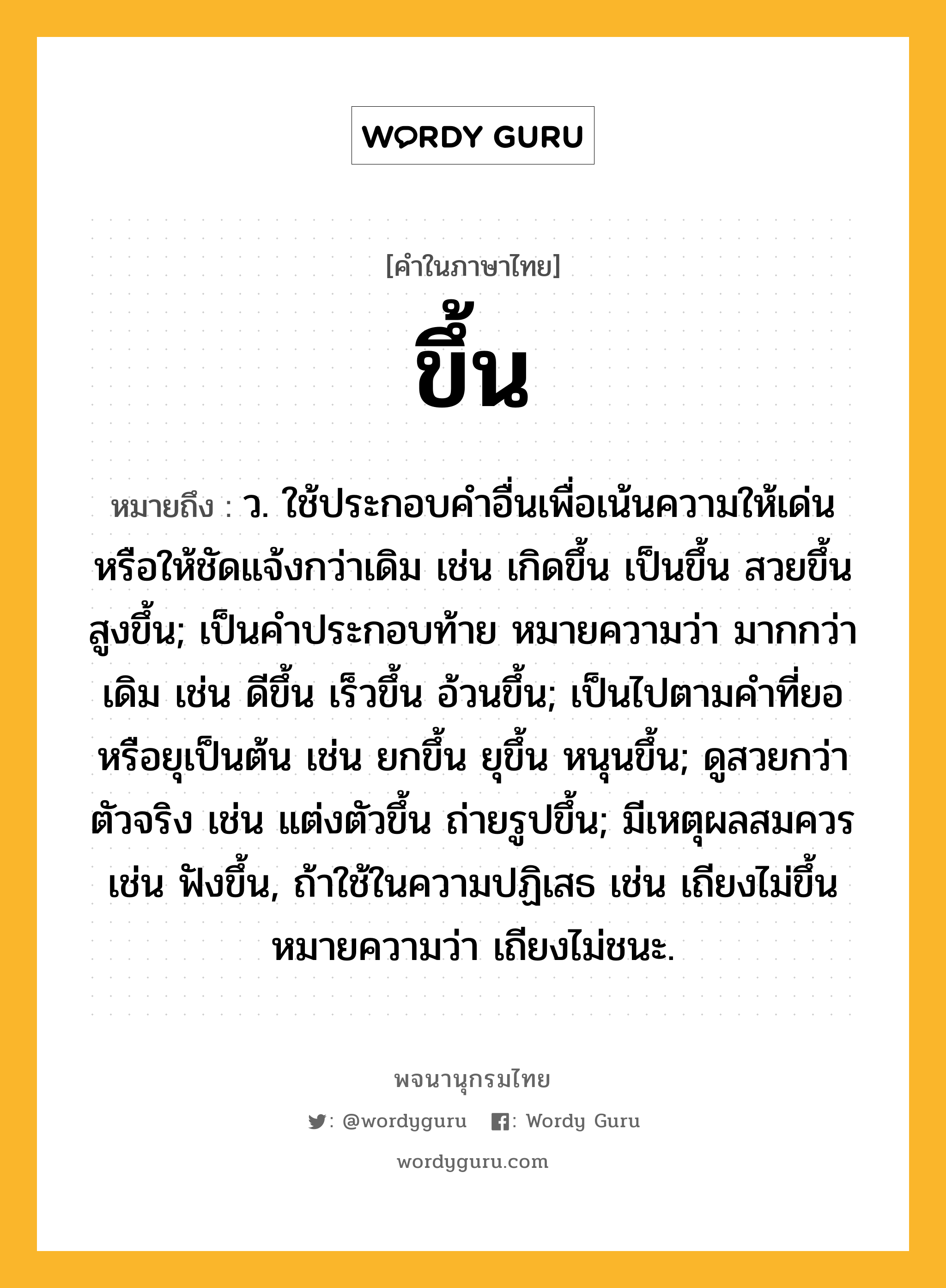 ขึ้น หมายถึงอะไร?, คำในภาษาไทย ขึ้น หมายถึง ว. ใช้ประกอบคําอื่นเพื่อเน้นความให้เด่นหรือให้ชัดแจ้งกว่าเดิม เช่น เกิดขึ้น เป็นขึ้น สวยขึ้น สูงขึ้น; เป็นคําประกอบท้าย หมายความว่า มากกว่าเดิม เช่น ดีขึ้น เร็วขึ้น อ้วนขึ้น; เป็นไปตามคําที่ยอหรือยุเป็นต้น เช่น ยกขึ้น ยุขึ้น หนุนขึ้น; ดูสวยกว่าตัวจริง เช่น แต่งตัวขึ้น ถ่ายรูปขึ้น; มีเหตุผลสมควร เช่น ฟังขึ้น, ถ้าใช้ในความปฏิเสธ เช่น เถียงไม่ขึ้น หมายความว่า เถียงไม่ชนะ.