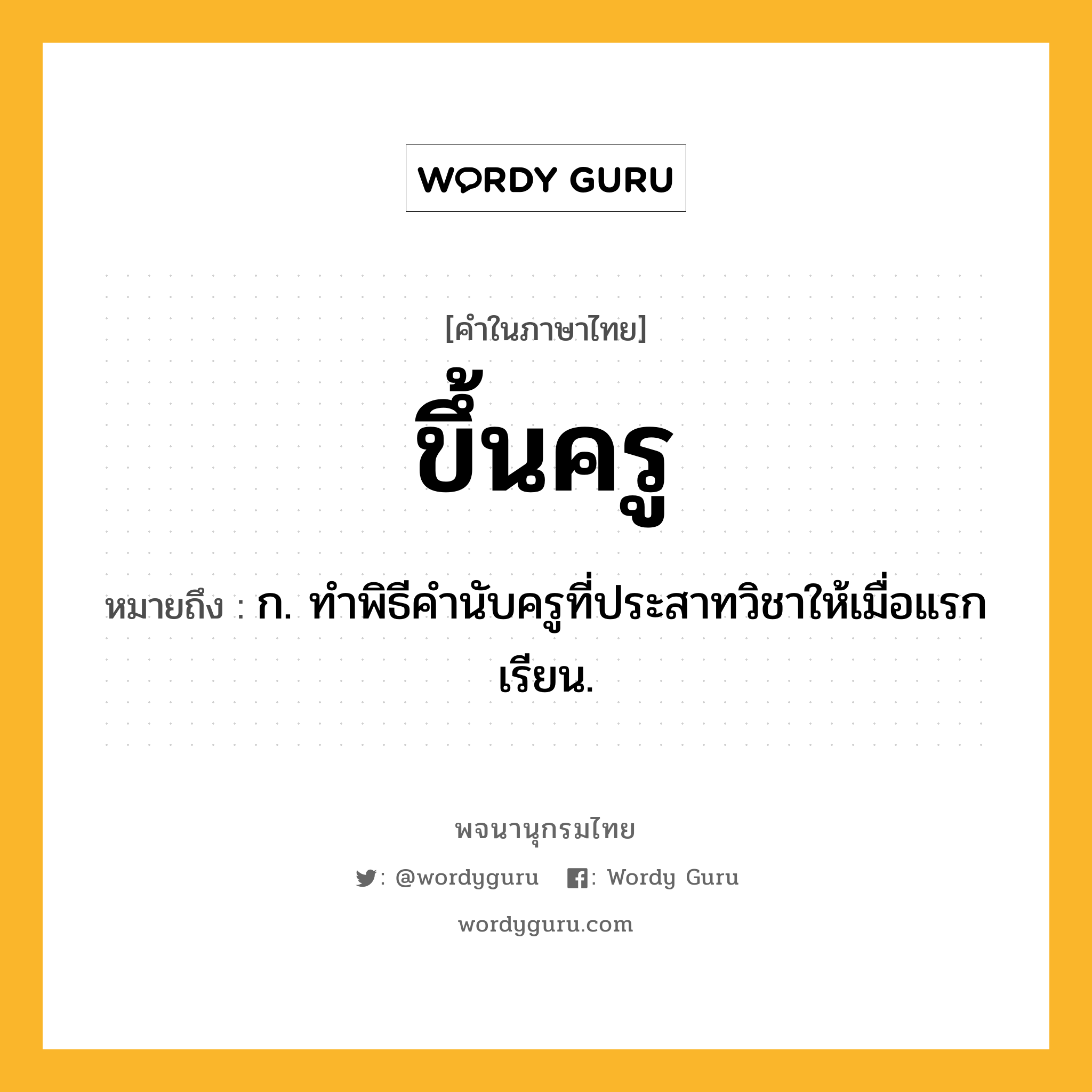 ขึ้นครู หมายถึงอะไร?, คำในภาษาไทย ขึ้นครู หมายถึง ก. ทําพิธีคํานับครูที่ประสาทวิชาให้เมื่อแรกเรียน.