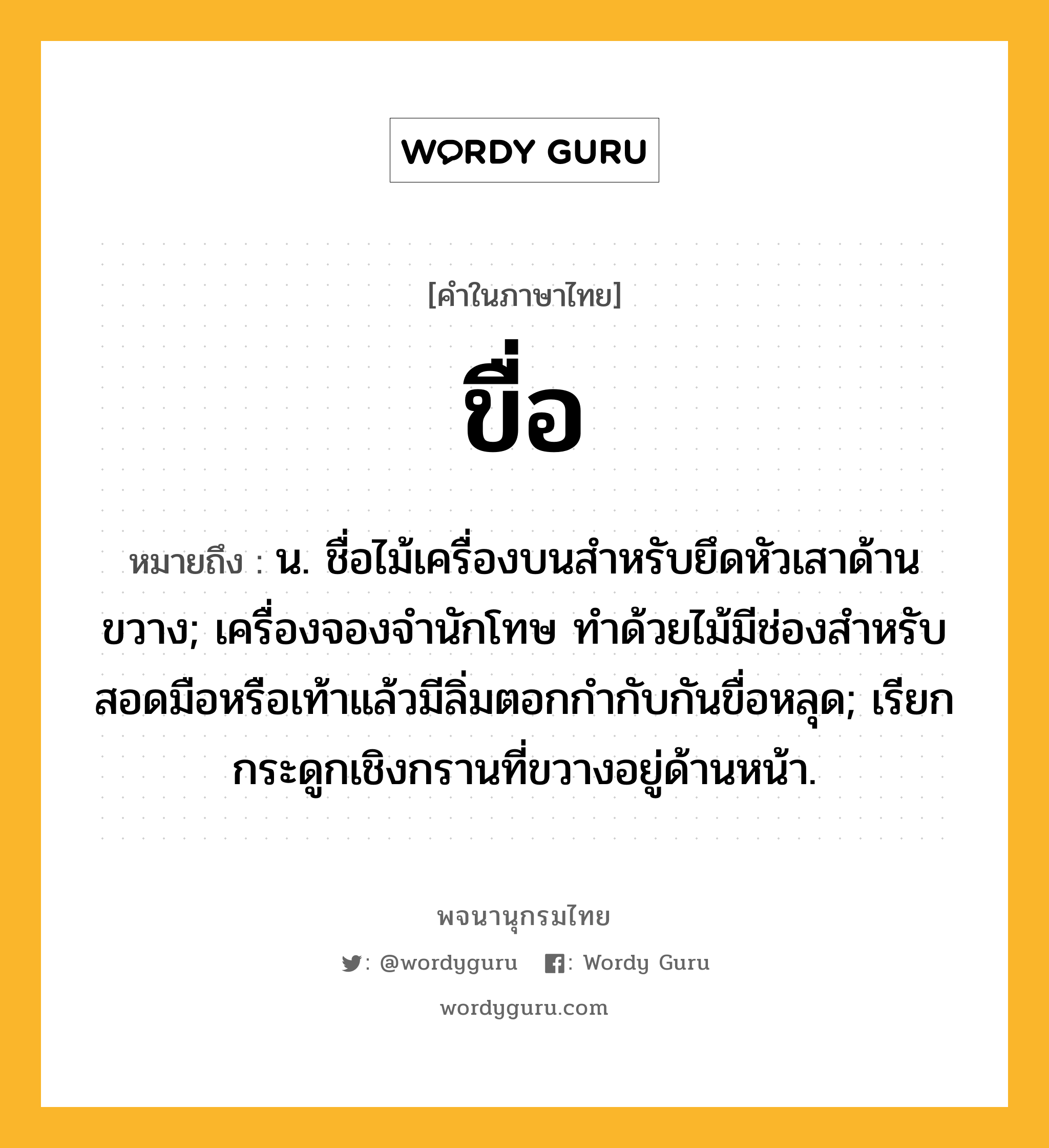 ขื่อ หมายถึงอะไร?, คำในภาษาไทย ขื่อ หมายถึง น. ชื่อไม้เครื่องบนสําหรับยึดหัวเสาด้านขวาง; เครื่องจองจํานักโทษ ทําด้วยไม้มีช่องสําหรับสอดมือหรือเท้าแล้วมีลิ่มตอกกำกับกันขื่อหลุด; เรียกกระดูกเชิงกรานที่ขวางอยู่ด้านหน้า.