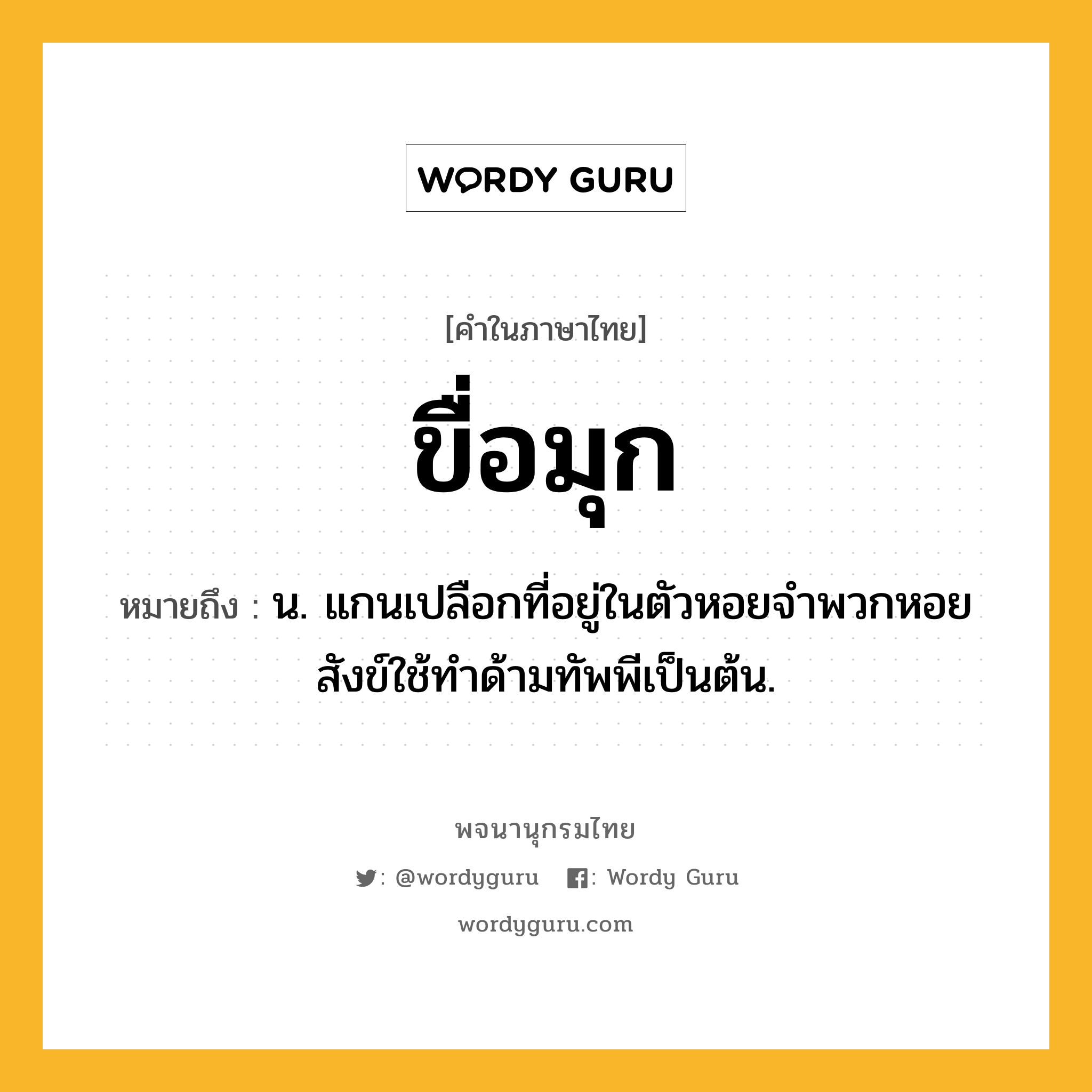 ขื่อมุก หมายถึงอะไร?, คำในภาษาไทย ขื่อมุก หมายถึง น. แกนเปลือกที่อยู่ในตัวหอยจำพวกหอยสังข์ใช้ทำด้ามทัพพีเป็นต้น.