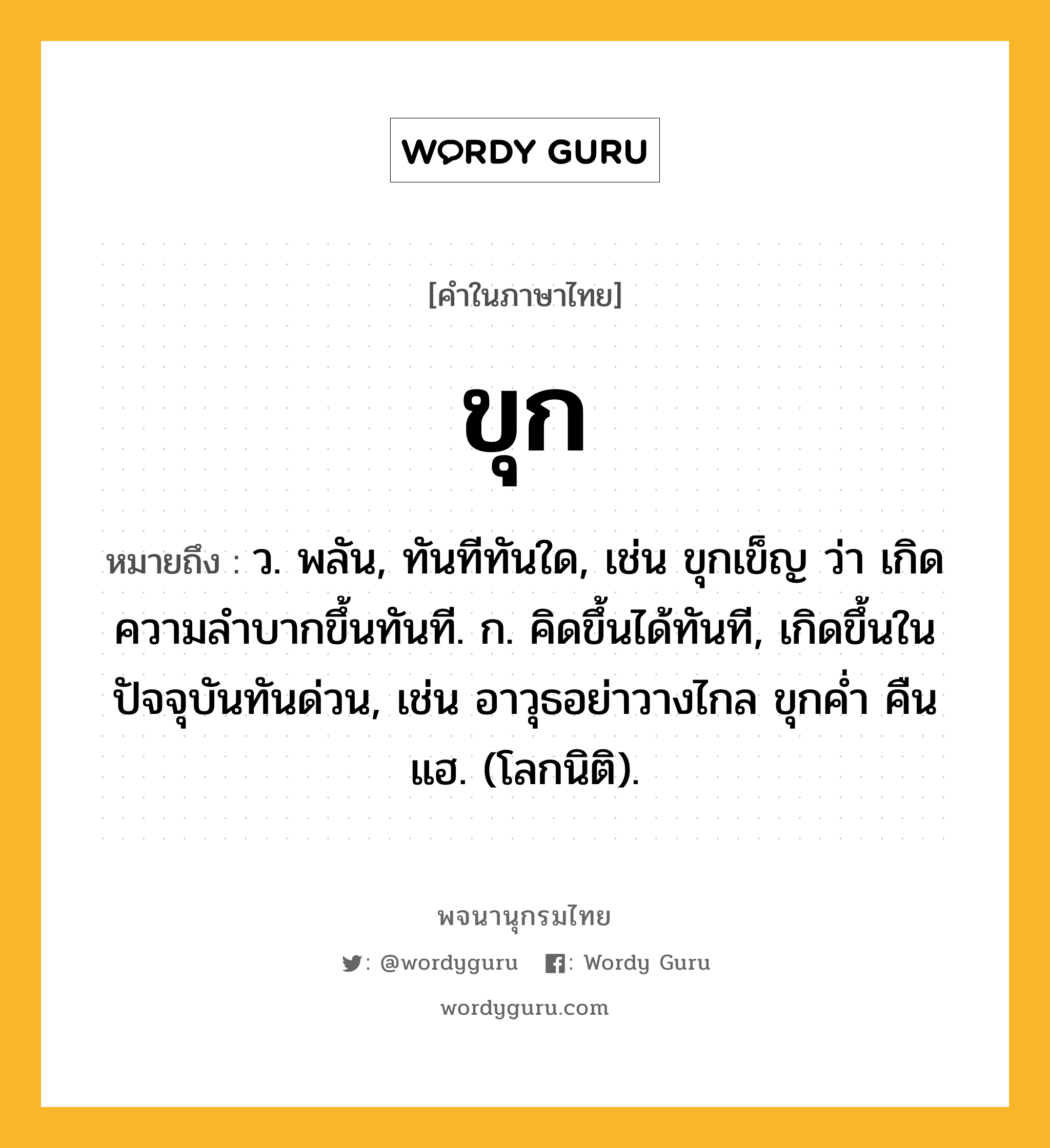 ขุก หมายถึงอะไร?, คำในภาษาไทย ขุก หมายถึง ว. พลัน, ทันทีทันใด, เช่น ขุกเข็ญ ว่า เกิดความลําบากขึ้นทันที. ก. คิดขึ้นได้ทันที, เกิดขึ้นในปัจจุบันทันด่วน, เช่น อาวุธอย่าวางไกล ขุกคํ่า คืนแฮ. (โลกนิติ).