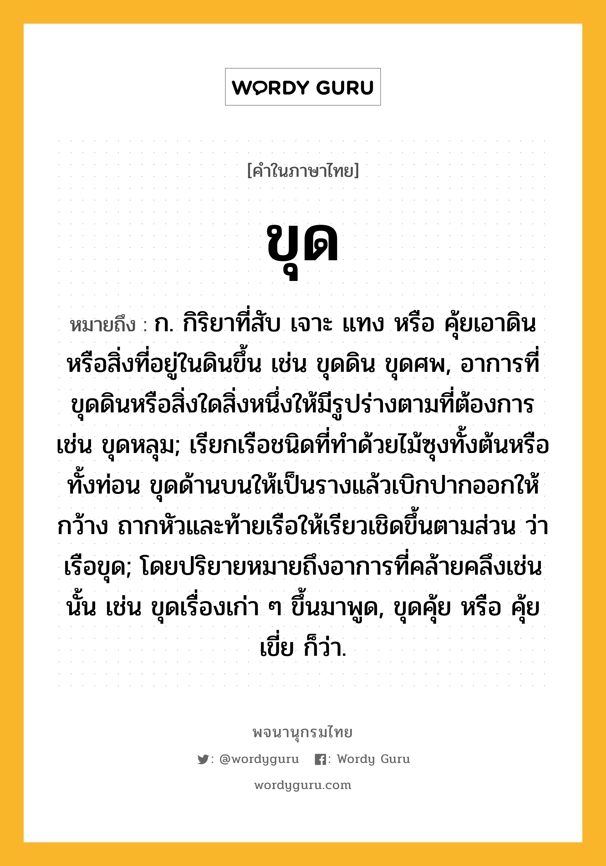 ขุด หมายถึงอะไร?, คำในภาษาไทย ขุด หมายถึง ก. กิริยาที่สับ เจาะ แทง หรือ คุ้ยเอาดินหรือสิ่งที่อยู่ในดินขึ้น เช่น ขุดดิน ขุดศพ, อาการที่ขุดดินหรือสิ่งใดสิ่งหนึ่งให้มีรูปร่างตามที่ต้องการ เช่น ขุดหลุม; เรียกเรือชนิดที่ทําด้วยไม้ซุงทั้งต้นหรือทั้งท่อน ขุดด้านบนให้เป็นรางแล้วเบิกปากออกให้กว้าง ถากหัวและท้ายเรือให้เรียวเชิดขึ้นตามส่วน ว่า เรือขุด; โดยปริยายหมายถึงอาการที่คล้ายคลึงเช่นนั้น เช่น ขุดเรื่องเก่า ๆ ขึ้นมาพูด, ขุดคุ้ย หรือ คุ้ยเขี่ย ก็ว่า.