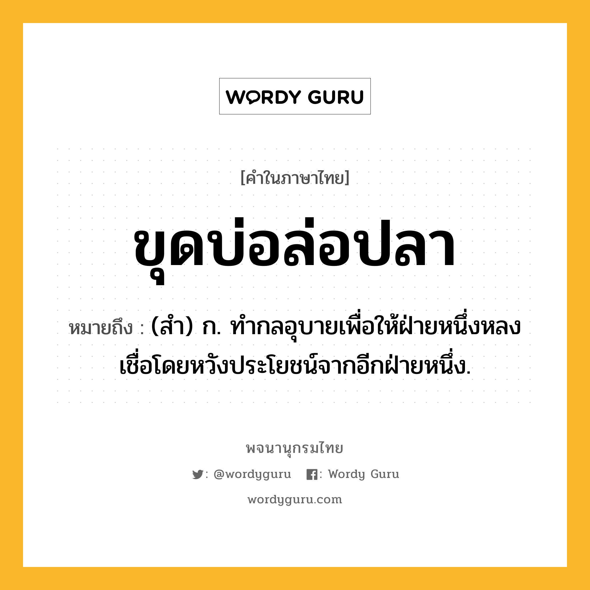 ขุดบ่อล่อปลา หมายถึงอะไร?, คำในภาษาไทย ขุดบ่อล่อปลา หมายถึง (สํา) ก. ทํากลอุบายเพื่อให้ฝ่ายหนึ่งหลงเชื่อโดยหวังประโยชน์จากอีกฝ่ายหนึ่ง.