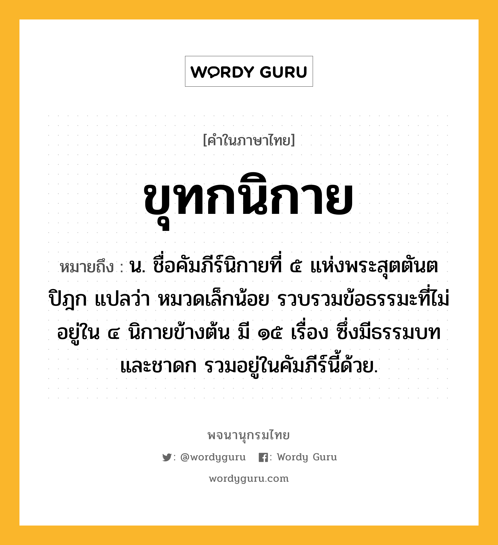 ขุทกนิกาย หมายถึงอะไร?, คำในภาษาไทย ขุทกนิกาย หมายถึง น. ชื่อคัมภีร์นิกายที่ ๕ แห่งพระสุตตันตปิฎก แปลว่า หมวดเล็กน้อย รวบรวมข้อธรรมะที่ไม่อยู่ใน ๔ นิกายข้างต้น มี ๑๕ เรื่อง ซึ่งมีธรรมบทและชาดก รวมอยู่ในคัมภีร์นี้ด้วย.