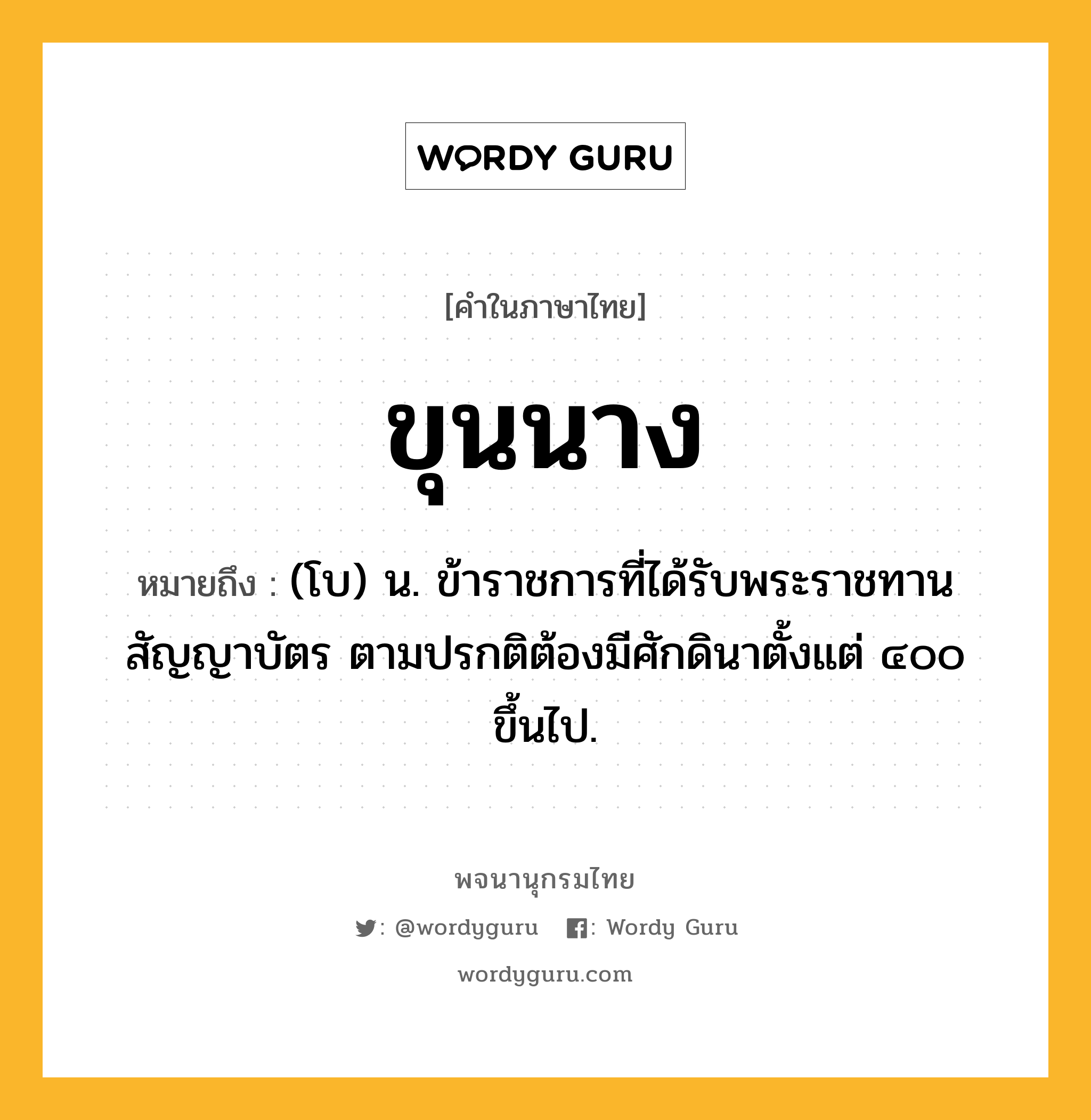 ขุนนาง หมายถึงอะไร?, คำในภาษาไทย ขุนนาง หมายถึง (โบ) น. ข้าราชการที่ได้รับพระราชทานสัญญาบัตร ตามปรกติต้องมีศักดินาตั้งแต่ ๔๐๐ ขึ้นไป.