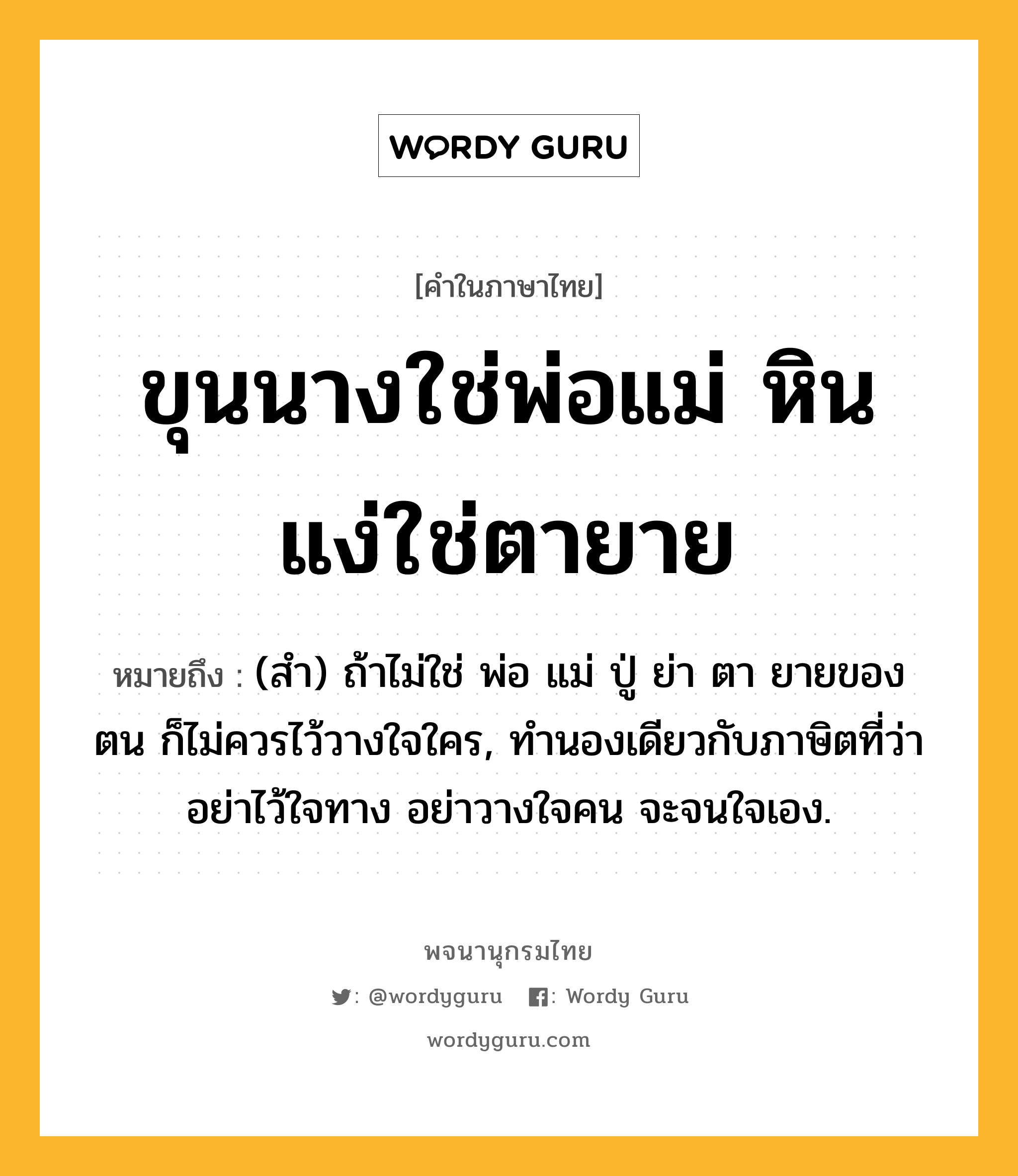 ขุนนางใช่พ่อแม่ หินแง่ใช่ตายาย ความหมาย หมายถึงอะไร?, คำในภาษาไทย ขุนนางใช่พ่อแม่ หินแง่ใช่ตายาย หมายถึง (สำ) ถ้าไม่ใช่ พ่อ แม่ ปู่ ย่า ตา ยายของตน ก็ไม่ควรไว้วางใจใคร, ทํานองเดียวกับภาษิตที่ว่า อย่าไว้ใจทาง อย่าวางใจคน จะจนใจเอง.