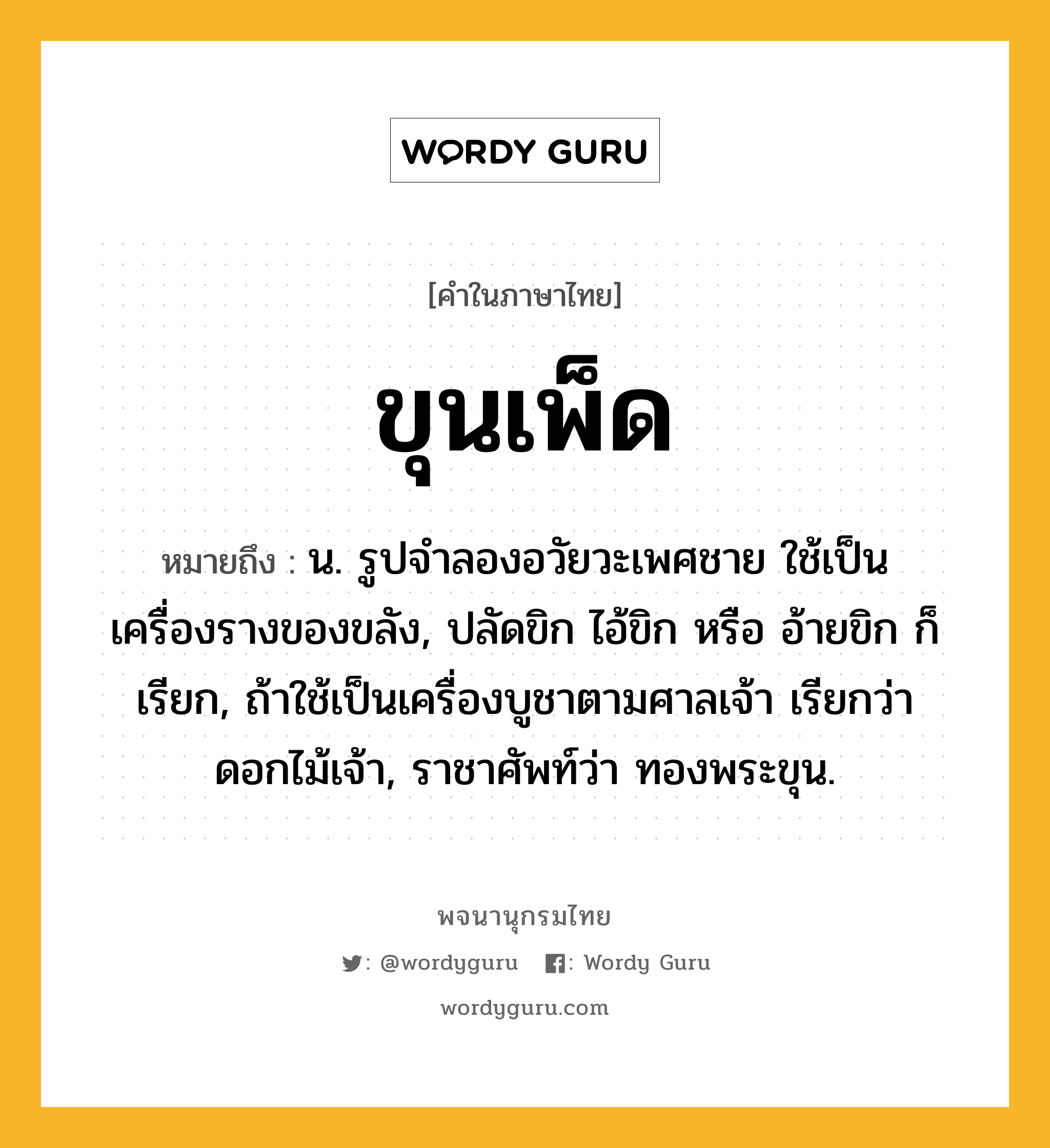 ขุนเพ็ด ความหมาย หมายถึงอะไร?, คำในภาษาไทย ขุนเพ็ด หมายถึง น. รูปจำลองอวัยวะเพศชาย ใช้เป็นเครื่องรางของขลัง, ปลัดขิก ไอ้ขิก หรือ อ้ายขิก ก็เรียก, ถ้าใช้เป็นเครื่องบูชาตามศาลเจ้า เรียกว่า ดอกไม้เจ้า, ราชาศัพท์ว่า ทองพระขุน.