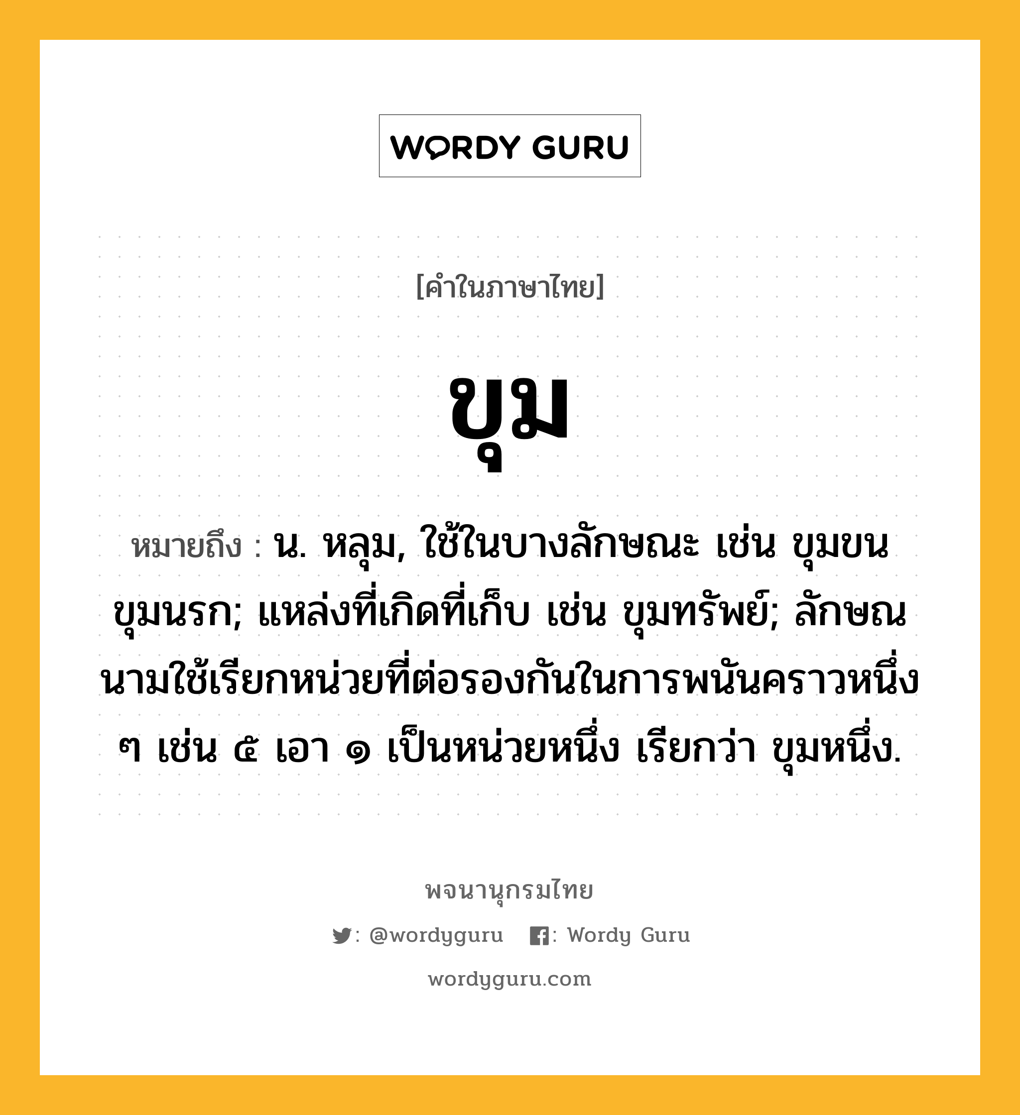 ขุม หมายถึงอะไร?, คำในภาษาไทย ขุม หมายถึง น. หลุม, ใช้ในบางลักษณะ เช่น ขุมขน ขุมนรก; แหล่งที่เกิดที่เก็บ เช่น ขุมทรัพย์; ลักษณนามใช้เรียกหน่วยที่ต่อรองกันในการพนันคราวหนึ่ง ๆ เช่น ๕ เอา ๑ เป็นหน่วยหนึ่ง เรียกว่า ขุมหนึ่ง.