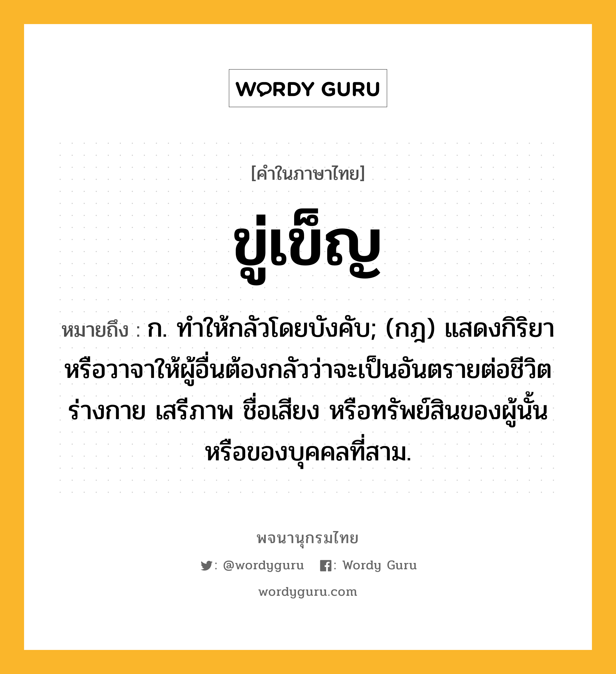 ขู่เข็ญ หมายถึงอะไร?, คำในภาษาไทย ขู่เข็ญ หมายถึง ก. ทําให้กลัวโดยบังคับ; (กฎ) แสดงกิริยาหรือวาจาให้ผู้อื่นต้องกลัวว่าจะเป็นอันตรายต่อชีวิต ร่างกาย เสรีภาพ ชื่อเสียง หรือทรัพย์สินของผู้นั้น หรือของบุคคลที่สาม.