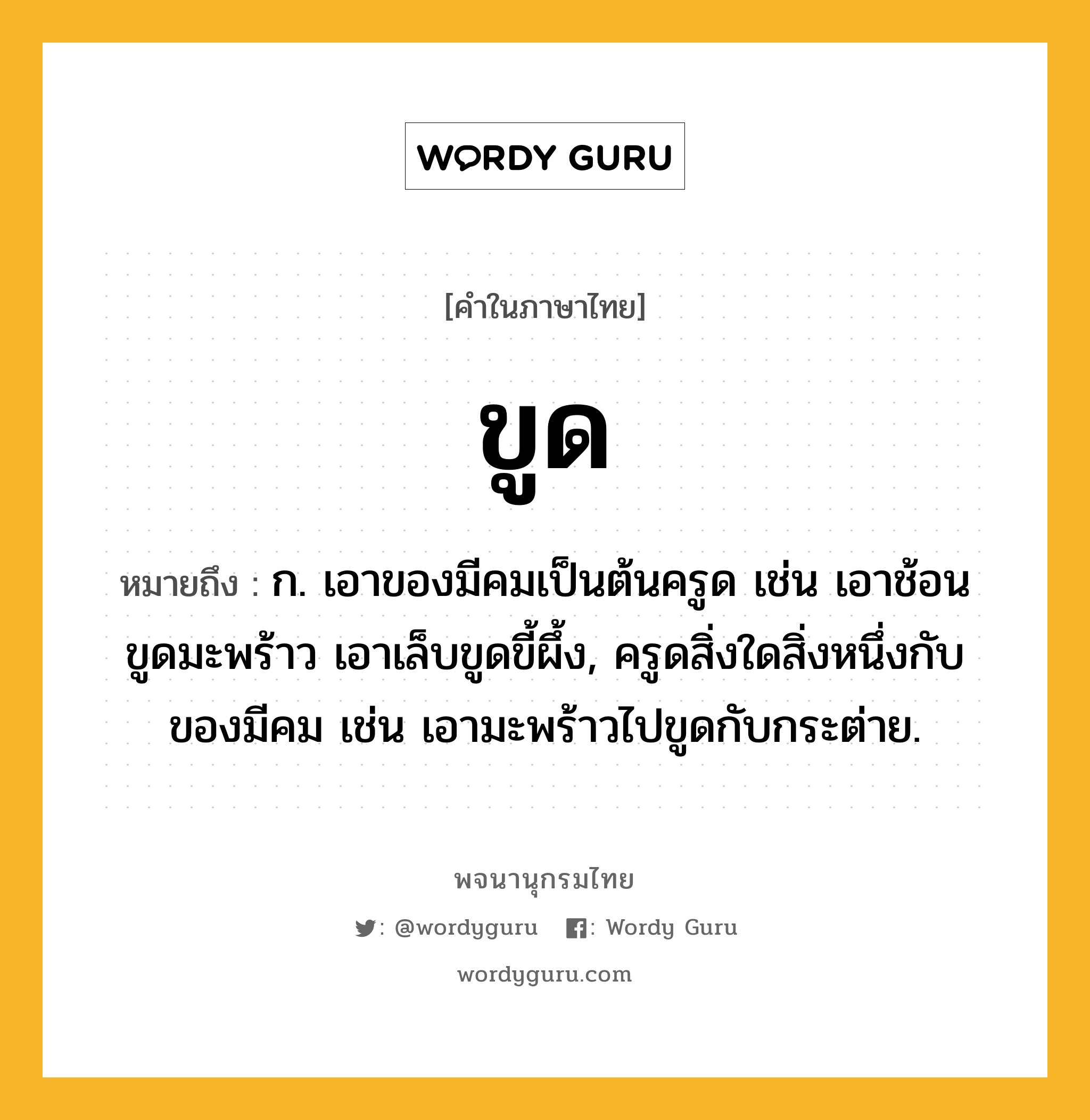 ขูด หมายถึงอะไร?, คำในภาษาไทย ขูด หมายถึง ก. เอาของมีคมเป็นต้นครูด เช่น เอาช้อนขูดมะพร้าว เอาเล็บขูดขี้ผึ้ง, ครูดสิ่งใดสิ่งหนึ่งกับของมีคม เช่น เอามะพร้าวไปขูดกับกระต่าย.