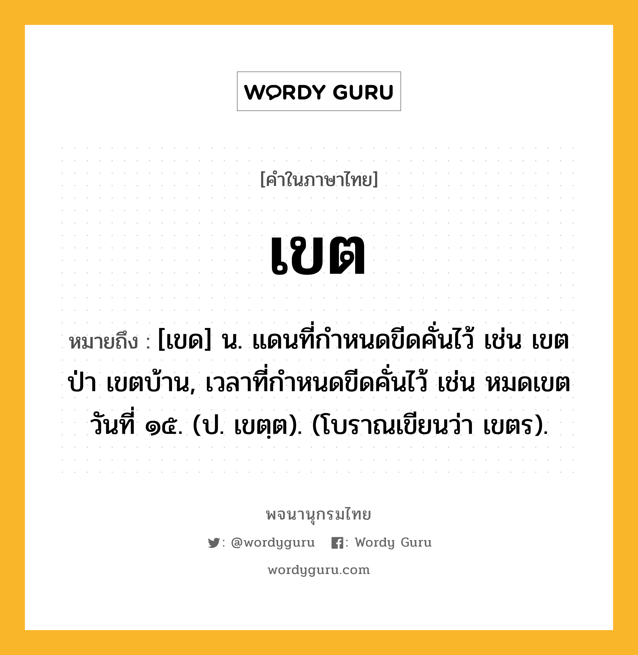 เขต หมายถึงอะไร?, คำในภาษาไทย เขต หมายถึง [เขด] น. แดนที่กําหนดขีดคั่นไว้ เช่น เขตป่า เขตบ้าน, เวลาที่กําหนดขีดคั่นไว้ เช่น หมดเขตวันที่ ๑๕. (ป. เขตฺต). (โบราณเขียนว่า เขตร).