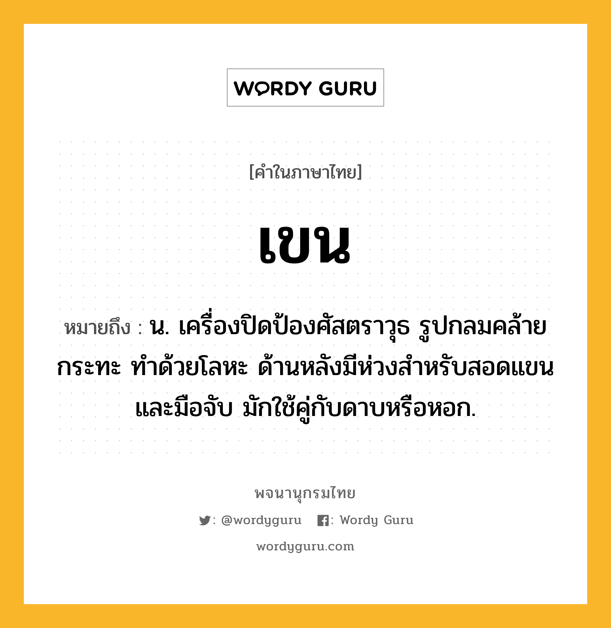 เขน ความหมาย หมายถึงอะไร?, คำในภาษาไทย เขน หมายถึง น. เครื่องปิดป้องศัสตราวุธ รูปกลมคล้ายกระทะ ทำด้วยโลหะ ด้านหลังมีห่วงสำหรับสอดแขนและมือจับ มักใช้คู่กับดาบหรือหอก.