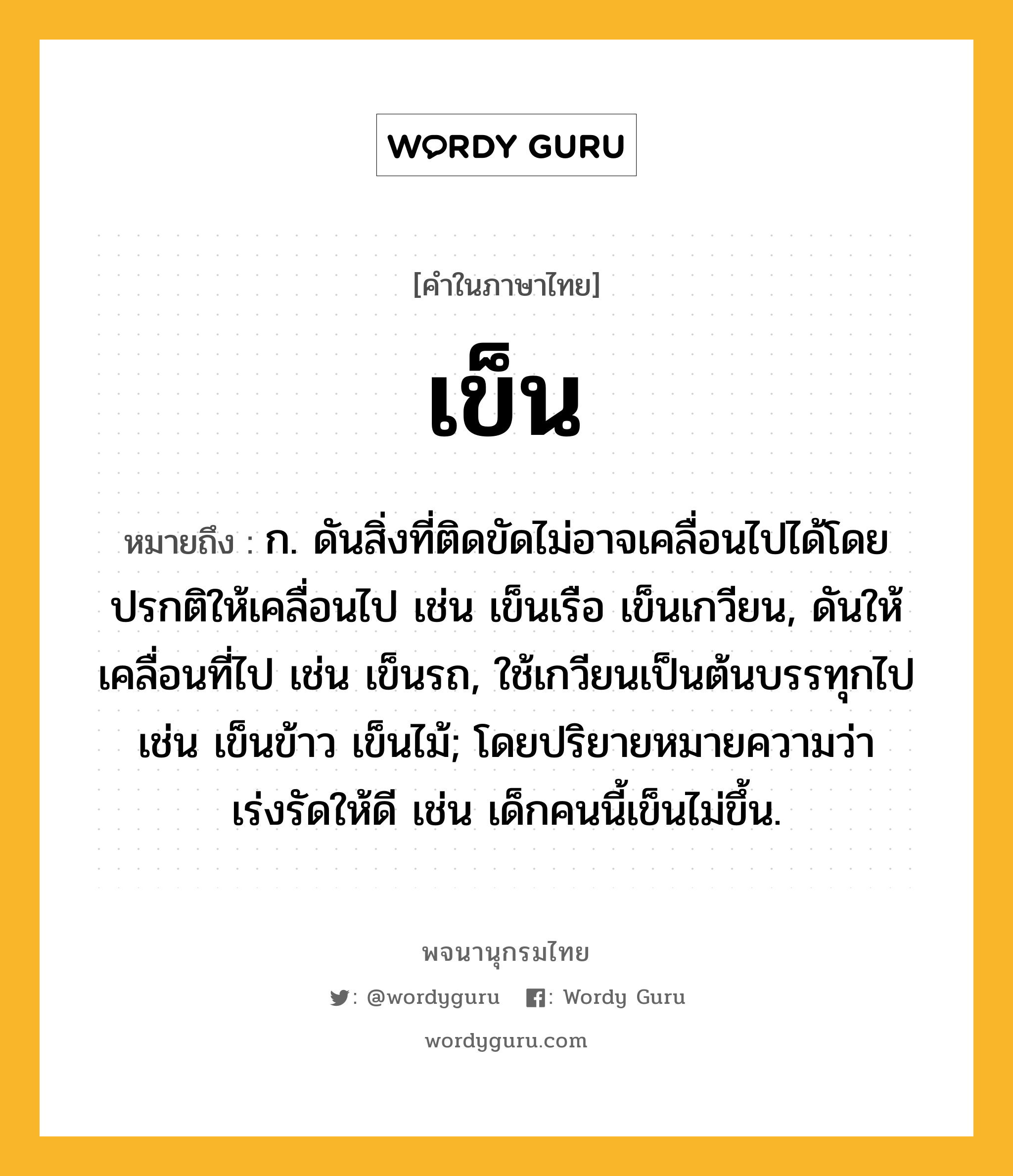 เข็น ความหมาย หมายถึงอะไร?, คำในภาษาไทย เข็น หมายถึง ก. ดันสิ่งที่ติดขัดไม่อาจเคลื่อนไปได้โดยปรกติให้เคลื่อนไป เช่น เข็นเรือ เข็นเกวียน, ดันให้เคลื่อนที่ไป เช่น เข็นรถ, ใช้เกวียนเป็นต้นบรรทุกไป เช่น เข็นข้าว เข็นไม้; โดยปริยายหมายความว่า เร่งรัดให้ดี เช่น เด็กคนนี้เข็นไม่ขึ้น.