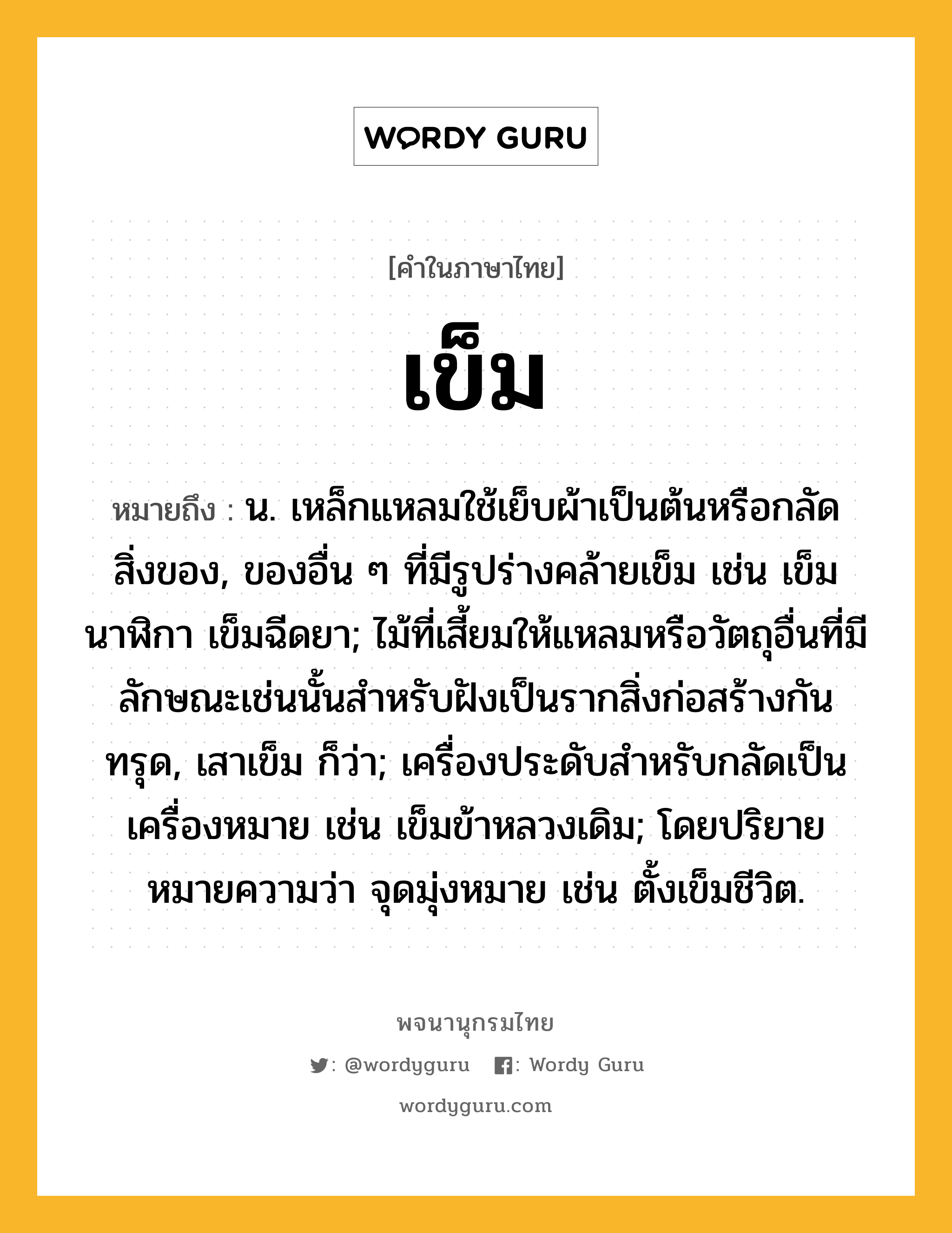 เข็ม ความหมาย หมายถึงอะไร?, คำในภาษาไทย เข็ม หมายถึง น. เหล็กแหลมใช้เย็บผ้าเป็นต้นหรือกลัดสิ่งของ, ของอื่น ๆ ที่มีรูปร่างคล้ายเข็ม เช่น เข็มนาฬิกา เข็มฉีดยา; ไม้ที่เสี้ยมให้แหลมหรือวัตถุอื่นที่มีลักษณะเช่นนั้นสําหรับฝังเป็นรากสิ่งก่อสร้างกันทรุด, เสาเข็ม ก็ว่า; เครื่องประดับสําหรับกลัดเป็นเครื่องหมาย เช่น เข็มข้าหลวงเดิม; โดยปริยายหมายความว่า จุดมุ่งหมาย เช่น ตั้งเข็มชีวิต.