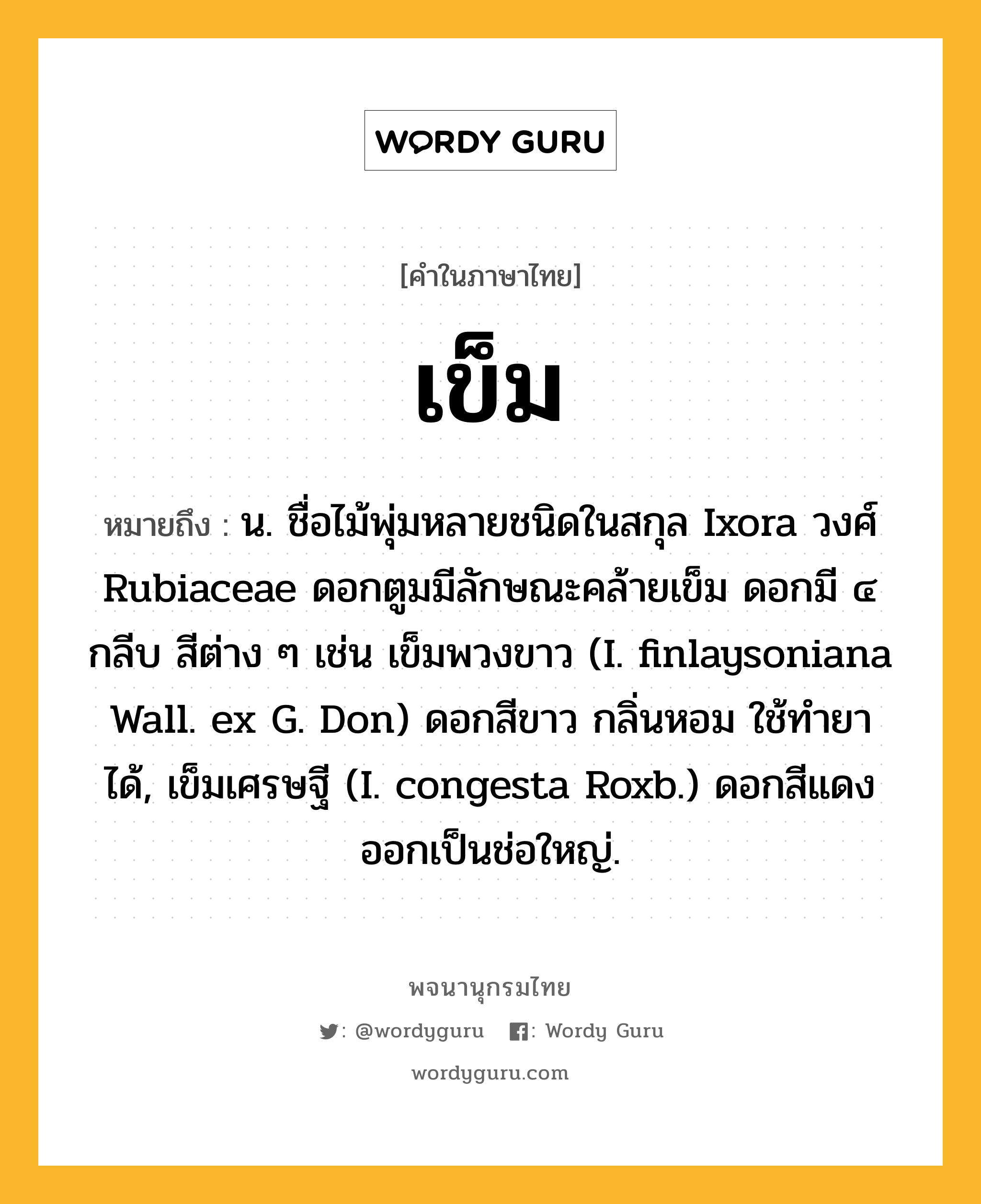 เข็ม ความหมาย หมายถึงอะไร?, คำในภาษาไทย เข็ม หมายถึง น. ชื่อไม้พุ่มหลายชนิดในสกุล Ixora วงศ์ Rubiaceae ดอกตูมมีลักษณะคล้ายเข็ม ดอกมี ๔ กลีบ สีต่าง ๆ เช่น เข็มพวงขาว (I. finlaysoniana Wall. ex G. Don) ดอกสีขาว กลิ่นหอม ใช้ทํายาได้, เข็มเศรษฐี (I. congesta Roxb.) ดอกสีแดง ออกเป็นช่อใหญ่.