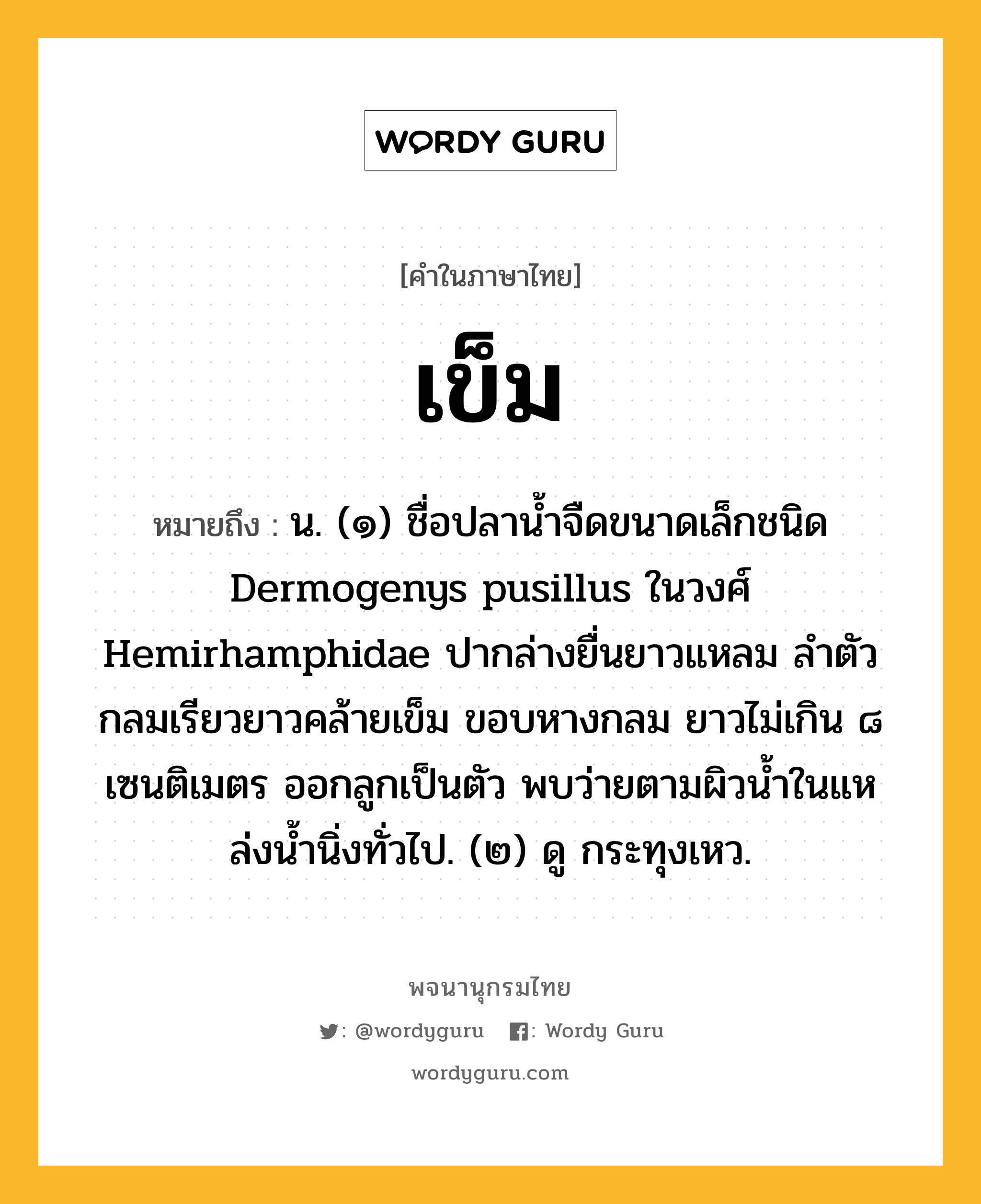 เข็ม ความหมาย หมายถึงอะไร?, คำในภาษาไทย เข็ม หมายถึง น. (๑) ชื่อปลานํ้าจืดขนาดเล็กชนิด Dermogenys pusillus ในวงศ์ Hemirhamphidae ปากล่างยื่นยาวแหลม ลําตัวกลมเรียวยาวคล้ายเข็ม ขอบหางกลม ยาวไม่เกิน ๘ เซนติเมตร ออกลูกเป็นตัว พบว่ายตามผิวนํ้าในแหล่งนํ้านิ่งทั่วไป. (๒) ดู กระทุงเหว.