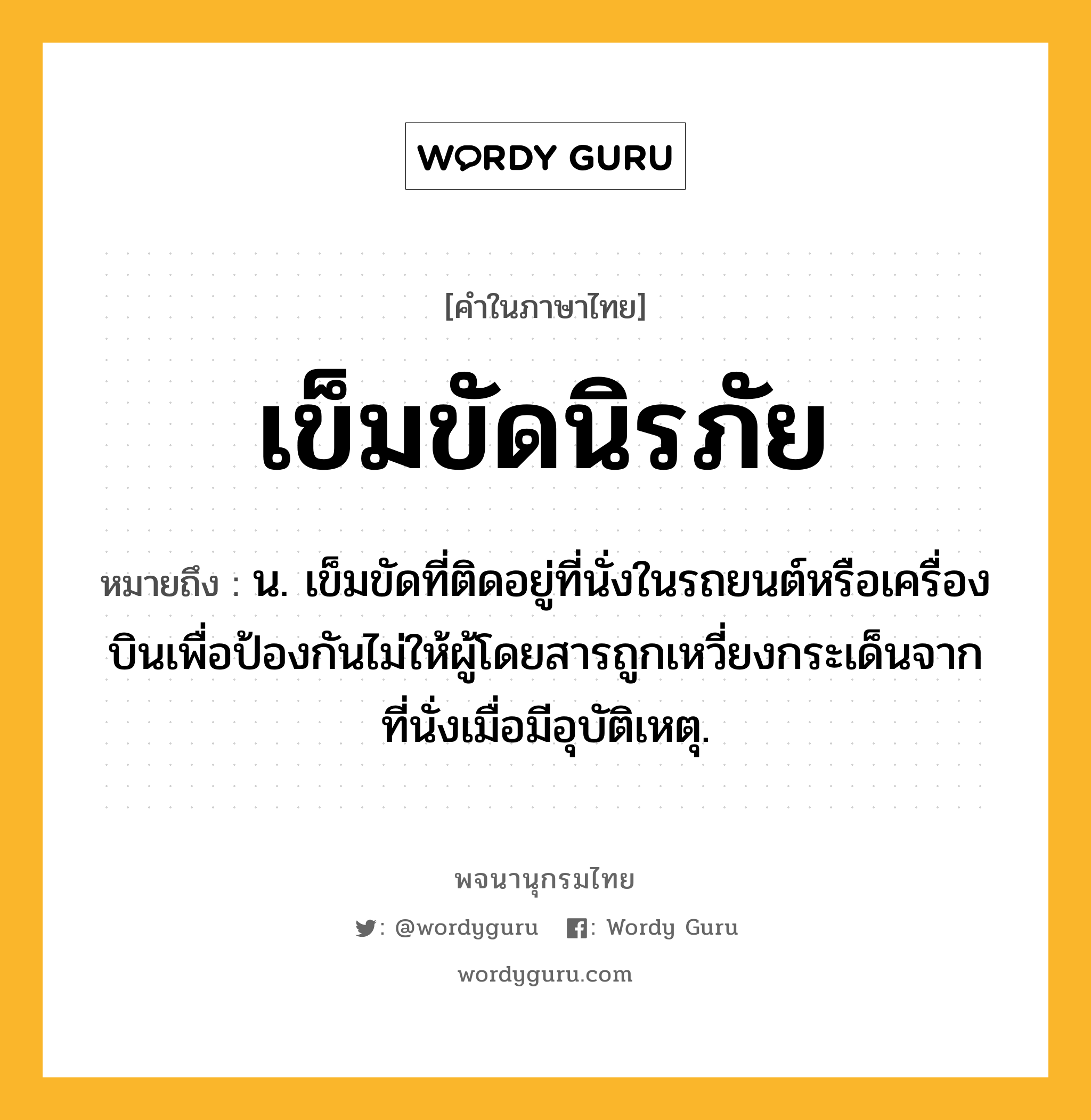 เข็มขัดนิรภัย ความหมาย หมายถึงอะไร?, คำในภาษาไทย เข็มขัดนิรภัย หมายถึง น. เข็มขัดที่ติดอยู่ที่นั่งในรถยนต์หรือเครื่องบินเพื่อป้องกันไม่ให้ผู้โดยสารถูกเหวี่ยงกระเด็นจากที่นั่งเมื่อมีอุบัติเหตุ.