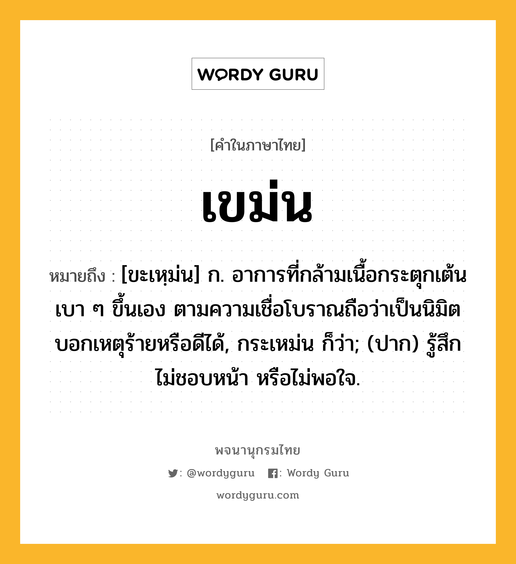 เขม่น ความหมาย หมายถึงอะไร?, คำในภาษาไทย เขม่น หมายถึง [ขะเหฺม่น] ก. อาการที่กล้ามเนื้อกระตุกเต้นเบา ๆ ขึ้นเอง ตามความเชื่อโบราณถือว่าเป็นนิมิตบอกเหตุร้ายหรือดีได้, กระเหม่น ก็ว่า; (ปาก) รู้สึกไม่ชอบหน้า หรือไม่พอใจ.