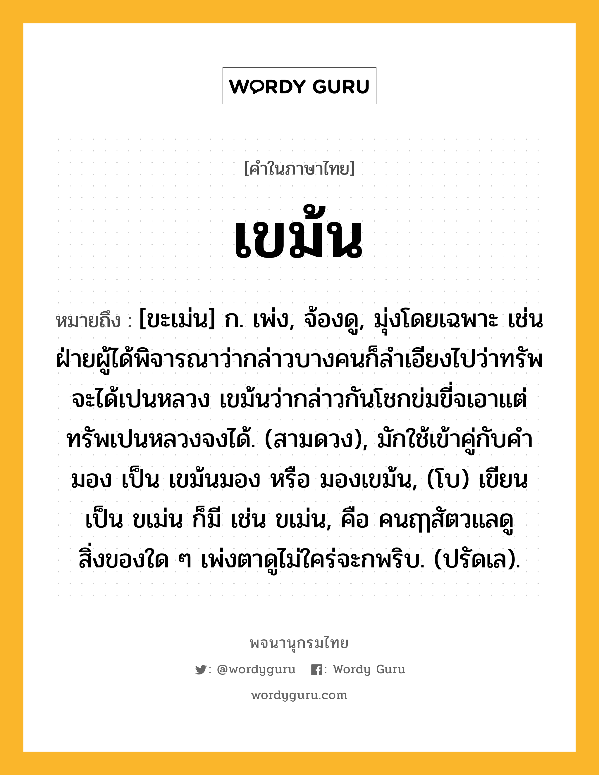 เขม้น หมายถึงอะไร?, คำในภาษาไทย เขม้น หมายถึง [ขะเม่น] ก. เพ่ง, จ้องดู, มุ่งโดยเฉพาะ เช่น ฝ่ายผู้ได้พิจารณาว่ากล่าวบางคนก็ลำเอียงไปว่าทรัพจะได้เปนหลวง เขม้นว่ากล่าวกันโชกข่มขี่จเอาแต่ทรัพเปนหลวงจงได้. (สามดวง), มักใช้เข้าคู่กับคำ มอง เป็น เขม้นมอง หรือ มองเขม้น, (โบ) เขียนเป็น ขเม่น ก็มี เช่น ขเม่น, คือ คนฤๅสัตวแลดูสิ่งของใด ๆ เพ่งตาดูไม่ใคร่จะกพริบ. (ปรัดเล).