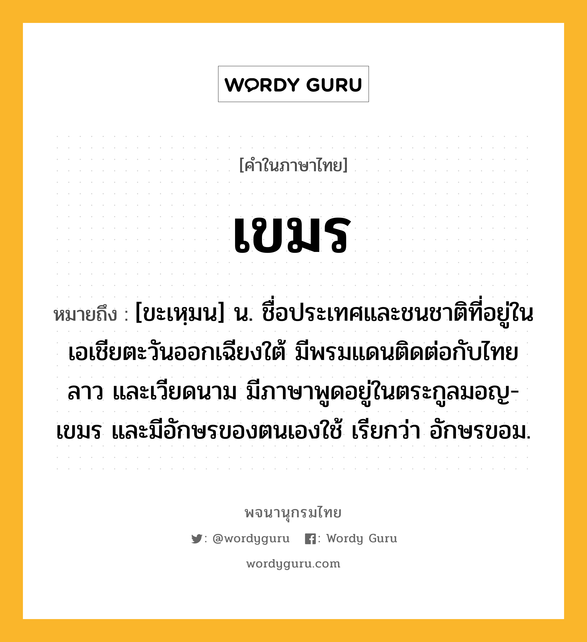 เขมร ความหมาย หมายถึงอะไร?, คำในภาษาไทย เขมร หมายถึง [ขะเหฺมน] น. ชื่อประเทศและชนชาติที่อยู่ในเอเชียตะวันออกเฉียงใต้ มีพรมแดนติดต่อกับไทย ลาว และเวียดนาม มีภาษาพูดอยู่ในตระกูลมอญ-เขมร และมีอักษรของตนเองใช้ เรียกว่า อักษรขอม.