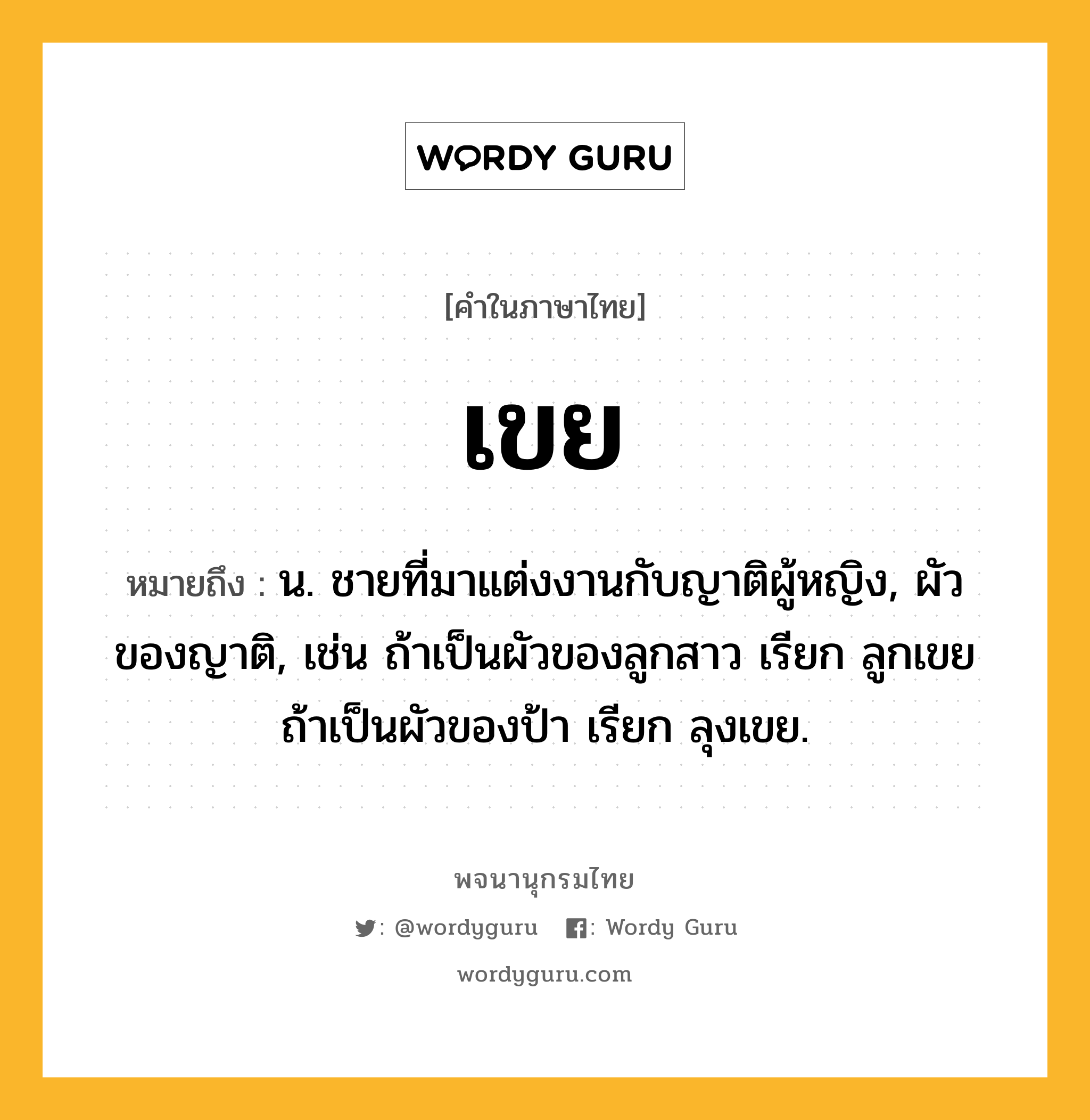 เขย ความหมาย หมายถึงอะไร?, คำในภาษาไทย เขย หมายถึง น. ชายที่มาแต่งงานกับญาติผู้หญิง, ผัวของญาติ, เช่น ถ้าเป็นผัวของลูกสาว เรียก ลูกเขย ถ้าเป็นผัวของป้า เรียก ลุงเขย.