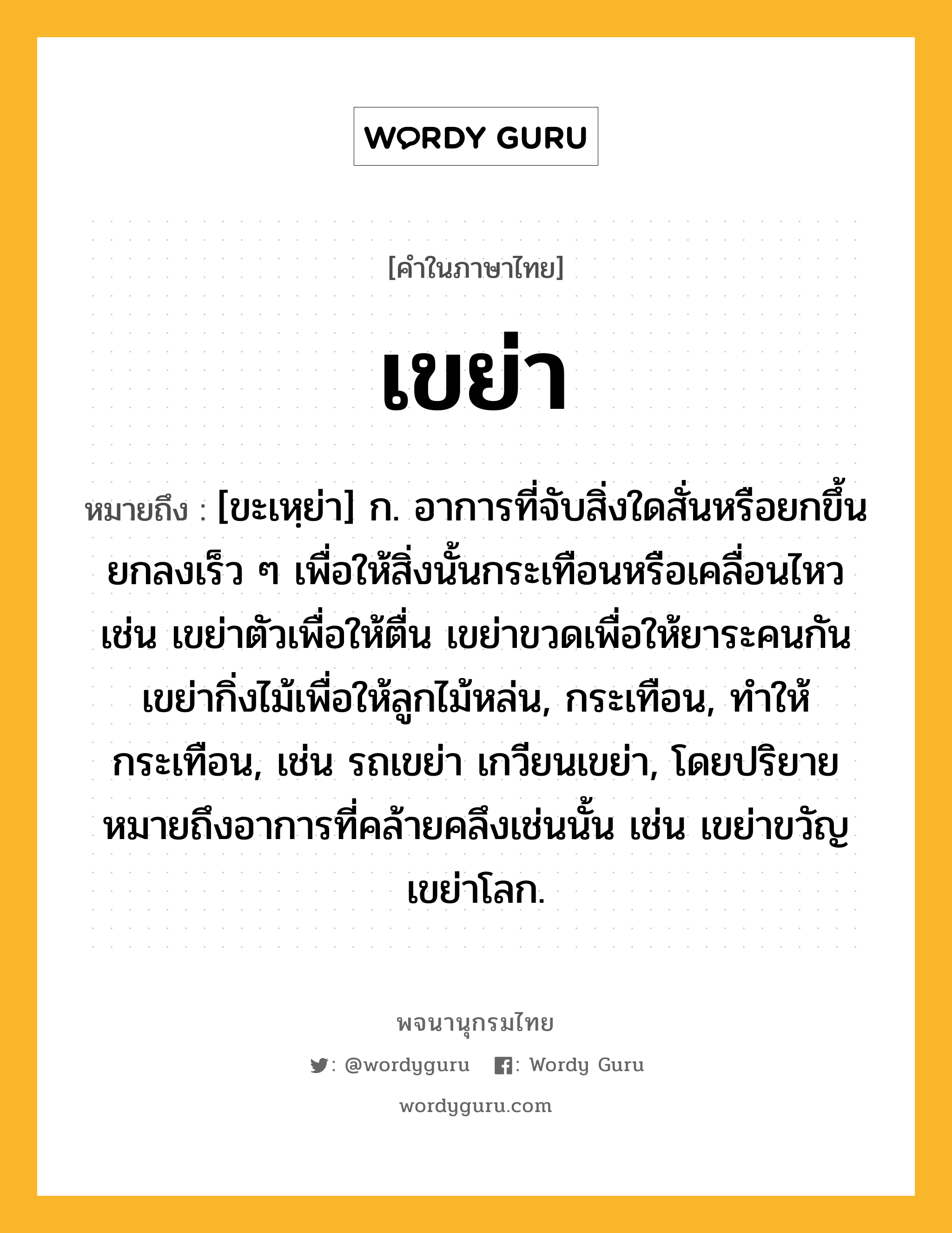 เขย่า ความหมาย หมายถึงอะไร?, คำในภาษาไทย เขย่า หมายถึง [ขะเหฺย่า] ก. อาการที่จับสิ่งใดสั่นหรือยกขึ้นยกลงเร็ว ๆ เพื่อให้สิ่งนั้นกระเทือนหรือเคลื่อนไหว เช่น เขย่าตัวเพื่อให้ตื่น เขย่าขวดเพื่อให้ยาระคนกัน เขย่ากิ่งไม้เพื่อให้ลูกไม้หล่น, กระเทือน, ทําให้กระเทือน, เช่น รถเขย่า เกวียนเขย่า, โดยปริยายหมายถึงอาการที่คล้ายคลึงเช่นนั้น เช่น เขย่าขวัญ เขย่าโลก.