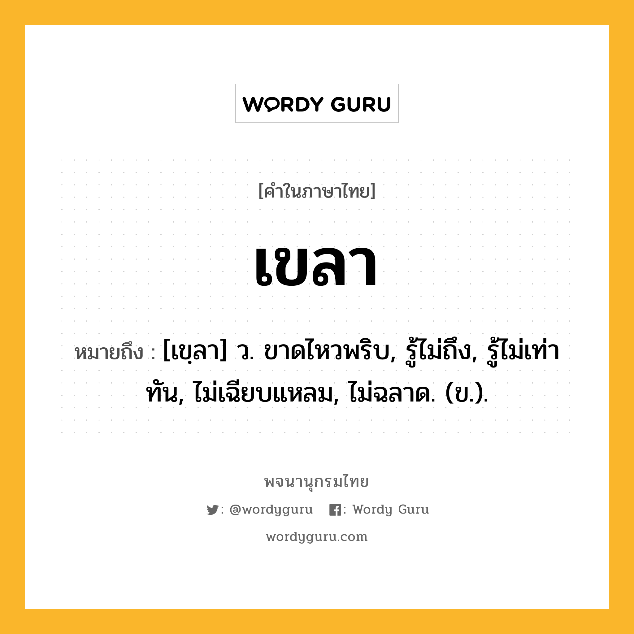 เขลา ความหมาย หมายถึงอะไร?, คำในภาษาไทย เขลา หมายถึง [เขฺลา] ว. ขาดไหวพริบ, รู้ไม่ถึง, รู้ไม่เท่าทัน, ไม่เฉียบแหลม, ไม่ฉลาด. (ข.).